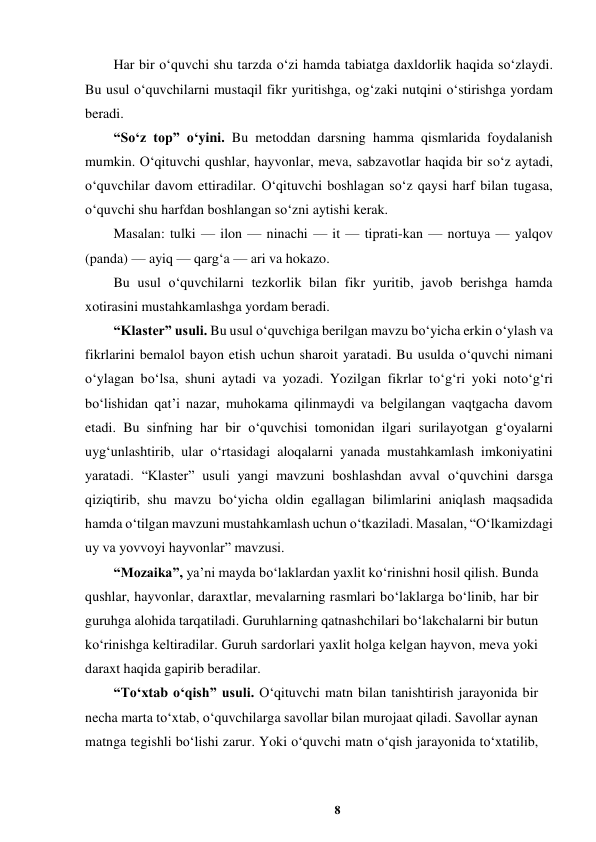 8 
 
Har bir o‘quvchi shu tarzda o‘zi hamda tabiatga daxldorlik haqida so‘zlaydi. 
Bu usul o‘quvchilarni mustaqil fikr yuritishga, og‘zaki nutqini o‘stirishga yordam 
beradi.  
“So‘z top” o‘yini. Bu metoddan darsning hamma qismlarida foydalanish 
mumkin. O‘qituvchi qushlar, hayvonlar, meva, sabzavotlar haqida bir so‘z aytadi, 
o‘quvchilar davom ettiradilar. O‘qituvchi boshlagan so‘z qaysi harf bilan tugasa, 
o‘quvchi shu harfdan boshlangan so‘zni aytishi kerak.  
Masalan: tulki — ilon — ninachi — it — tiprati-kan — nortuya — yalqov 
(panda) — ayiq — qarg‘a — ari va hokazo.  
Bu usul o‘quvchilarni tezkorlik bilan fikr yuritib, javob berishga hamda 
xotirasini mustahkamlashga yordam beradi.  
“Klaster” usuli. Bu usul o‘quvchiga berilgan mavzu bo‘yicha erkin o‘ylash va 
fikrlarini bemalol bayon etish uchun sharoit yaratadi. Bu usulda o‘quvchi nimani 
o‘ylagan bo‘lsa, shuni aytadi va yozadi. Yozilgan fikrlar to‘g‘ri yoki noto‘g‘ri 
bo‘lishidan qat’i nazar, muhokama qilinmaydi va belgilangan vaqtgacha davom 
etadi. Bu sinfning har bir o‘quvchisi tomonidan ilgari surilayotgan g‘oyalarni 
uyg‘unlashtirib, ular o‘rtasidagi aloqalarni yanada mustahkamlash imkoniyatini 
yaratadi. “Klaster” usuli yangi mavzuni boshlashdan avval o‘quvchini darsga 
qiziqtirib, shu mavzu bo‘yicha oldin egallagan bilimlarini aniqlash maqsadida 
hamda o‘tilgan mavzuni mustahkamlash uchun o‘tkaziladi. Masalan, “O‘lkamizdagi 
uy va yovvoyi hayvonlar” mavzusi.  
“Mozaika”, ya’ni mayda bo‘laklardan yaxlit ko‘rinishni hosil qilish. Bunda 
qushlar, hayvonlar, daraxtlar, mevalarning rasmlari bo‘laklarga bo‘linib, har bir 
guruhga alohida tarqatiladi. Guruhlarning qatnashchilari bo‘lakchalarni bir butun 
ko‘rinishga keltiradilar. Guruh sardorlari yaxlit holga kelgan hayvon, meva yoki 
daraxt haqida gapirib beradilar.  
“To‘xtab o‘qish” usuli. O‘qituvchi matn bilan tanishtirish jarayonida bir 
necha marta to‘xtab, o‘quvchilarga savollar bilan murojaat qiladi. Savollar aynan 
matnga tegishli bo‘lishi zarur. Yoki o‘quvchi matn o‘qish jarayonida to‘xtatilib, 
