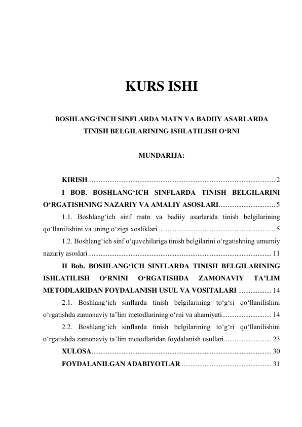  
 
 
 
KURS ISHI 
 
BOSHLANGʻINCH SINFLARDA MATN VA BADIIY ASARLARDA 
TINISH BELGILARINING ISHLATILISH OʻRNI 
 
MUNDARIJA: 
 
KIRISH .......................................................................................................... 2 
I BOB. BOSHLANGʻICH SINFLARDA TINISH BELGILARINI 
OʻRGATISHNING NAZARIY VA AMALIY ASOSLARI 
................................ 5 
1.1. Boshlangʻich sinf matn va badiiy asarlarida tinish belgilarining 
qoʻllanilishini va uning oʻziga xosliklari .................................................................. 5 
1.2. Boshlangʻich sinf oʻquvchilariga tinish belgilarini oʻrgatishning umumiy 
nazariy asoslari ........................................................................................................ 11 
II Bob. BOSHLANGʻICH SINFLARDA TINISH BELGILARINING 
ISHLATILISH 
OʻRNINI 
OʻRGATISHDA 
ZAMONAVIY 
TAʼLIM 
METODLARIDAN FOYDALANISH USUL VA VOSITALARI ................... 14 
2.1. Boshlangʻich sinflarda tinish belgilarining toʻgʻri qoʻllanilishini 
oʻrgatishda zamonaviy taʼlim metodlarining oʻrni va ahamiyati 
............................ 14 
2.2. Boshlangʻich sinflarda tinish belgilarining toʻgʻri qoʻllanilishini 
oʻrgatishda zamonaviy taʼlim metodlaridan foydalanish usullari 
........................... 23 
XULOSA 
...................................................................................................... 30 
FOYDALANILGAN ADABIYOTLAR ................................................... 31 
 
 
 
