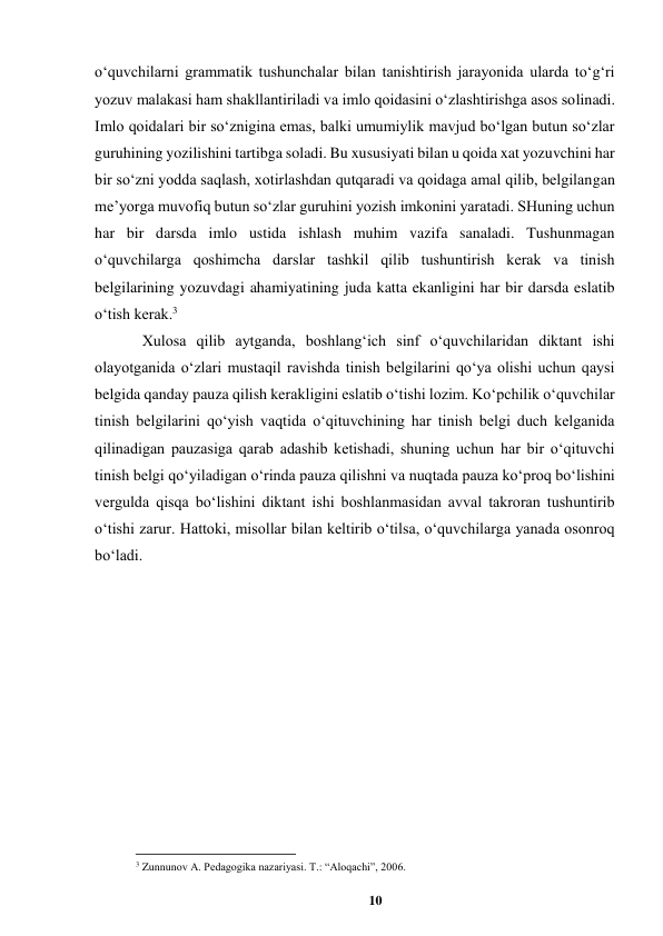 10 
 
oʻquvchilarni grammatik tushunchalar bilan tanishtirish jarayonida ularda toʻgʻri 
yozuv malakasi ham shakllantiriladi va imlo qoidasini oʻzlashtirishga asos solinadi. 
Imlo qoidalari bir soʻznigina emas, balki umumiylik mavjud boʻlgan butun soʻzlar 
guruhining yozilishini tartibga soladi. Bu xususiyati bilan u qoida xat yozuvchini har 
bir soʻzni yodda saqlash, xotirlashdan qutqaradi va qoidaga amal qilib, belgilangan 
meʼyorga muvofiq butun soʻzlar guruhini yozish imkonini yaratadi. SHuning uchun 
har bir darsda imlo ustida ishlash muhim vazifa sanaladi. Tushunmagan 
oʻquvchilarga qoshimcha darslar tashkil qilib tushuntirish kerak va tinish 
belgilarining yozuvdagi ahamiyatining juda katta ekanligini har bir darsda eslatib 
oʻtish kerak.3  
Xulosa qilib aytganda, boshlangʻich sinf oʻquvchilaridan diktant ishi 
olayotganida oʻzlari mustaqil ravishda tinish belgilarini qoʻya olishi uchun qaysi 
belgida qanday pauza qilish kerakligini eslatib oʻtishi lozim. Koʻpchilik oʻquvchilar 
tinish belgilarini qoʻyish vaqtida oʻqituvchining har tinish belgi duch kelganida 
qilinadigan pauzasiga qarab adashib ketishadi, shuning uchun har bir oʻqituvchi 
tinish belgi qoʻyiladigan oʻrinda pauza qilishni va nuqtada pauza koʻproq boʻlishini 
vergulda qisqa boʻlishini diktant ishi boshlanmasidan avval takroran tushuntirib 
oʻtishi zarur. Hattoki, misollar bilan keltirib oʻtilsa, oʻquvchilarga yanada osonroq 
boʻladi. 
 
 
                                                          
 
3 Zunnunov A. Pedagogika nazariyasi. T.: “Aloqachi”, 2006. 
