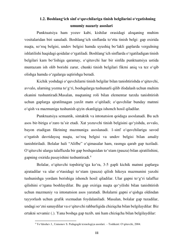 11 
 
1.2. Boshlangʻich sinf oʻquvchilariga tinish belgilarini oʻrgatishning 
umumiy nazariy asoslari  
Punktuatsiya ham yozuv kabi, kishilar orasidagi aloqaning muhim 
vositalaridan biri sanaladi. Boshlangʻich sinflarda toʻrtta tinish belgi: gap oxirida 
nuqta, soʻroq belgisi, undov belgisi hamda uyushiq boʻlakli gaplarda vergulning 
ishlatilishi haqidagi qoidalar oʻrgatiladi. Boshlangʻich sinflarda oʻrgatiladigan tinish 
belgilari kam boʻlishiga qaramay, oʻqituvchi har bir sinfda punktuatsiya ustida 
muntazam ish olib borishi zarur, chunki tinish belgilari fikrni aniq va tez oʻqib 
olishga hamda oʻzgalarga uqtirishga beradi. 
Kichik yoshdagi oʻquvchilarni tinish belgilar bilan tanishtirishda oʻqituvchi, 
avvalo, ularning yozma toʻgʻri, boshqalarga tushunarli qilib ifodalash uchun muhim 
ekanini tushuntiradi.Masalan, nuqtaning roli bilan elementar tarzda tanishtirish 
uchun gaplarga ajratilmagan yaxlit matn oʻqitiladi; oʻquvchilar bunday matnni 
oʻqish va mazmuniga tushunish qiyin ekanligiga ishonch hosil qiladilar. 
Punktuatsiya semantik, sintaktik va intonatsion qoidaga asoslanadi. Bu uch 
asos bir-biriga oʻzaro taʼsir etadi. Xat yozuvchi tinish belgisini qoʻyishda, avvalo, 
bayon etadigan fikrining mazmuniga asoslanadi. 1-sinf oʻquvchilariga savod 
oʻrgatish davridayoq nuqta, soʻroq belgisi va undov belgisi bilan amaliy 
tanishtiriladi. Bolalar hali “Alifbe” oʻqimasalar ham, rasmga qarab gap tuziladi. 
Oʻqituvchi ularga talaffuzda bir gap boshqasidan toʻxtam (pauza) bilan ajratilishini, 
gapning oxirida pasayishini tushuntiradi.4 
Bolalar, oʻqituvchi topshirigʻiga koʻra, 3-5 gapli kichik matnni gaplarga 
ajratadilar va ular oʻrtasidagi toʻxtam (pauza) qilish hikoya mazmunini yaxshi 
tushunishga yordam berishiga ishonch hosil qiladilar. Ular gapni toʻgʻri talaffuz 
qilishini oʻrgana boshlaydilar. Bu gap oxiriga nuqta qoʻyilishi bilan tanishtirish 
uchun mazmuniy va intonatsion asos yaratadi. Bolalarni gapni oʻqishga oldindan 
tayyorlash uchun grafik sxemadan foydalaniladi. Masalan, bolalar gap tuzadilar, 
undagi soʻzni sanaydilar va oʻqituvchi rahbarligida chiziqcha bilan belgilaydilar: Biz 
ertakni sevamiz (.). Yana boshqa gap tuzib, uni ham chiziqcha bilan belgilaydilar: 
                                                          
 
4 Yoʻldoshev J., Usmonov S. Pedagogik texnologiya asoslari. – Toshkent: Oʻqituvchi, 2004. 
