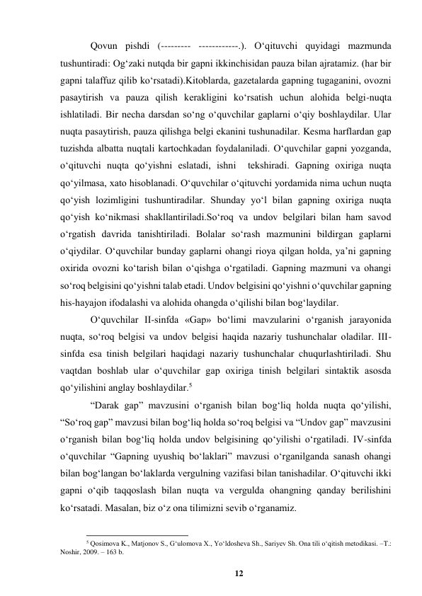 12 
 
Qovun pishdi (--------- ------------.). Oʻqituvchi quyidagi mazmunda 
tushuntiradi: Ogʻzaki nutqda bir gapni ikkinchisidan pauza bilan ajratamiz. (har bir 
gapni talaffuz qilib koʻrsatadi).Kitoblarda, gazetalarda gapning tugaganini, ovozni 
pasaytirish va pauza qilish kerakligini koʻrsatish uchun alohida belgi-nuqta 
ishlatiladi. Bir necha darsdan soʻng oʻquvchilar gaplarni oʻqiy boshlaydilar. Ular 
nuqta pasaytirish, pauza qilishga belgi ekanini tushunadilar. Kesma harflardan gap 
tuzishda albatta nuqtali kartochkadan foydalaniladi. Oʻquvchilar gapni yozganda, 
oʻqituvchi nuqta qoʻyishni eslatadi, ishni  tekshiradi. Gapning oxiriga nuqta 
qoʻyilmasa, xato hisoblanadi. Oʻquvchilar oʻqituvchi yordamida nima uchun nuqta 
qoʻyish lozimligini tushuntiradilar. Shunday yoʻl bilan gapning oxiriga nuqta 
qoʻyish koʻnikmasi shakllantiriladi.Soʻroq va undov belgilari bilan ham savod 
oʻrgatish davrida tanishtiriladi. Bolalar soʻrash mazmunini bildirgan gaplarni 
oʻqiydilar. Oʻquvchilar bunday gaplarni ohangi rioya qilgan holda, yaʼni gapning 
oxirida ovozni koʻtarish bilan oʻqishga oʻrgatiladi. Gapning mazmuni va ohangi 
soʻroq belgisini qoʻyishni talab etadi. Undov belgisini qoʻyishni oʻquvchilar gapning 
his-hayajon ifodalashi va alohida ohangda oʻqilishi bilan bogʻlaydilar. 
Oʻquvchilar II-sinfda «Gap» boʻlimi mavzularini oʻrganish jarayonida 
nuqta, soʻroq belgisi va undov belgisi haqida nazariy tushunchalar oladilar. III-
sinfda esa tinish belgilari haqidagi nazariy tushunchalar chuqurlashtiriladi. Shu 
vaqtdan boshlab ular oʻquvchilar gap oxiriga tinish belgilari sintaktik asosda 
qoʻyilishini anglay boshlaydilar.5 
“Darak gap” mavzusini oʻrganish bilan bogʻliq holda nuqta qoʻyilishi, 
“Soʻroq gap” mavzusi bilan bogʻliq holda soʻroq belgisi va “Undov gap” mavzusini 
oʻrganish bilan bogʻliq holda undov belgisining qoʻyilishi oʻrgatiladi. IV-sinfda 
oʻquvchilar “Gapning uyushiq boʻlaklari” mavzusi oʻrganilganda sanash ohangi 
bilan bogʻlangan boʻlaklarda vergulning vazifasi bilan tanishadilar. Oʻqituvchi ikki 
gapni oʻqib taqqoslash bilan nuqta va vergulda ohangning qanday berilishini 
koʻrsatadi. Masalan, biz oʻz ona tilimizni sevib oʻrganamiz. 
                                                          
 
5 Qosimova K., Matjonov S., Gʻulomova X., Yoʻldosheva Sh., Sariyev Sh. Ona tili oʻqitish metodikasi. –T.: 
Noshir, 2009. – 163 b. 
