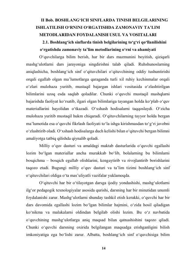 14 
 
II Bob. BOSHLANGʻICH SINFLARDA TINISH BELGILARINING 
ISHLATILISH OʻRNINI OʻRGATISHDA ZAMONAVIY TAʼLIM 
METODLARIDAN FOYDALANISH USUL VA VOSITALARI 
2.1. Boshlangʻich sinflarda tinish belgilarining toʻgʻri qoʻllanilishini 
oʻrgatishda zamonaviy taʼlim metodlarining oʻrni va ahamiyati 
Oʻquvchilarga bilim berish, har bir dars mazmunini boyitish, qiziqarli 
mashgʻulotlarni dars jarayoniga singdirishni talab qiladi. Ruhshunoslarning 
aniqlashicha, boshlangʻich sinf oʻqituvchilari oʻqituvchining oddiy tushuntirishi 
orqali egallab olgan maʼlumotlarga qaraganda turli xil ruhiy kechinmalar orqali 
oʻzlari mulohaza yuritib, mustaqil bajargan ishlari vositasida oʻzlashtirilgan 
bilimlarini uzoq esda saqlab qoladilar. Chunki oʻquvchi mustaqil mashqlarni 
bajarishda faoliyat koʻrsatib, ilgari olgan bilimlariga tayangan holda koʻplab oʻquv 
materiallarini hayolidan oʻtkazadi. Oʻxshash hodisalarni taqqoslaydi. Oʻzicha 
mulohaza yuritib mustaqil hukm chiqaradi. Oʻqituvchilarning tayyor holda bergan 
maʼlumotida esa oʻquvchi fikrlash faoliyati toʻla ishga kirishmasdan toʻgʻri javobni 
oʻzlashtirib oladi. Oʻxshash hodisalarga duch kelishi bilan oʻqituvchi bergan bilimni 
amaliyotga tatbiq qilishda qiynalib qoladi.  
Milliy oʻquv dasturi va amaldagi maktab dasturlarida oʻquvchi egallashi 
lozim boʻlgan materiallar ancha murakkab boʻlib, bolalarning bu bilimlarni 
bosqichma – bosqich egallab olishlarini, kengaytirib va rivojlantirib borishlarini 
taqozo etadi. Bugungi milliy oʻquv dasturi va taʼlim tizimi boshlangʻich sinf 
oʻqituvchilari oldiga oʻta masʼuliyatli vazifalar yuklamoqda.  
Oʻqituvchi har bir oʻtilayotgan darsga ijodiy yondashishi, mashgʻulotlarni 
ilgʻor pedagogik texnologiyalar asosida qurishi, darsning har bir minutidan unumli 
foydalanishi zarur. Mashgʻulotlarni shunday tashkil etish kerakki, oʻquvchi har bir 
dars davomida egallashi lozim boʻlgan bilimlar hajmini, oʻzida hosil qiladigan 
koʻnikma va malakalarni oldindan belgilab olishi lozim. Bu oʻz navbatida 
oʻquvchining mashgʻulotlarga aniq maqsad bilan qatnashishini taqozo qiladi. 
Chunki oʻquvchi darsning oxirida belgilangan maqsadga erishganligini bilish 
imkoniyatiga ega boʻlishi zarur. Albatta, boshlangʻich sinf oʻquvchisiga bilim 

