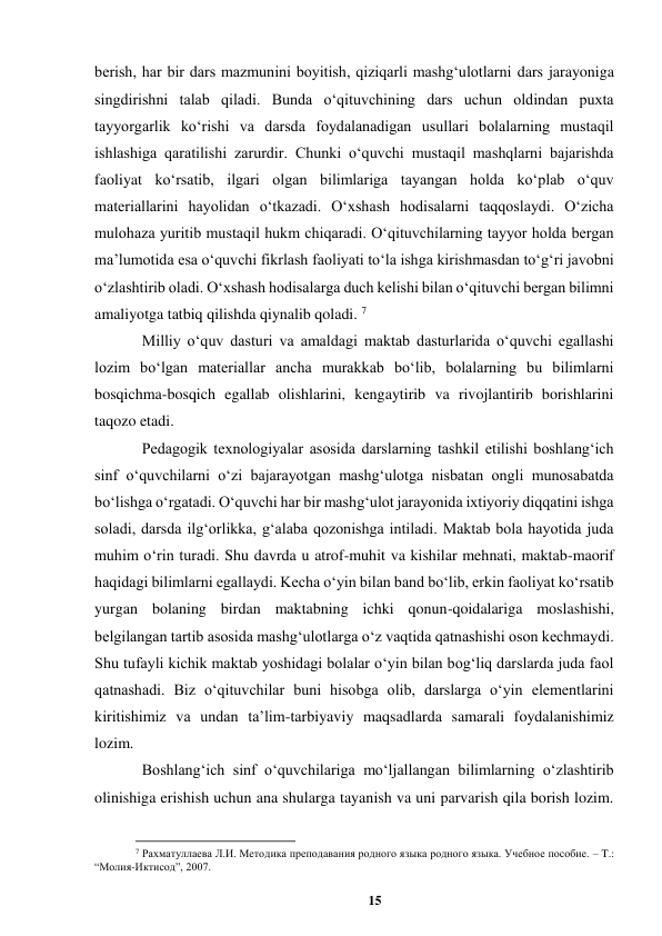 15 
 
berish, har bir dars mazmunini boyitish, qiziqarli mashgʻulotlarni dars jarayoniga 
singdirishni talab qiladi. Bunda oʻqituvchining dars uchun oldindan puxta 
tayyorgarlik koʻrishi va darsda foydalanadigan usullari bolalarning mustaqil 
ishlashiga qaratilishi zarurdir. Chunki oʻquvchi mustaqil mashqlarni bajarishda 
faoliyat koʻrsatib, ilgari olgan bilimlariga tayangan holda koʻplab oʻquv 
materiallarini hayolidan oʻtkazadi. Oʻxshash hodisalarni taqqoslaydi. Oʻzicha 
mulohaza yuritib mustaqil hukm chiqaradi. Oʻqituvchilarning tayyor holda bergan 
maʼlumotida esa oʻquvchi fikrlash faoliyati toʻla ishga kirishmasdan toʻgʻri javobni 
oʻzlashtirib oladi. Oʻxshash hodisalarga duch kelishi bilan oʻqituvchi bergan bilimni 
amaliyotga tatbiq qilishda qiynalib qoladi. 7 
Milliy oʻquv dasturi va amaldagi maktab dasturlarida oʻquvchi egallashi 
lozim boʻlgan materiallar ancha murakkab boʻlib, bolalarning bu bilimlarni 
bosqichma-bosqich egallab olishlarini, kengaytirib va rivojlantirib borishlarini 
taqozo etadi.  
Pedagogik texnologiyalar asosida darslarning tashkil etilishi boshlangʻich 
sinf oʻquvchilarni oʻzi bajarayotgan mashgʻulotga nisbatan ongli munosabatda 
boʻlishga oʻrgatadi. Oʻquvchi har bir mashgʻulot jarayonida ixtiyoriy diqqatini ishga 
soladi, darsda ilgʻorlikka, gʻalaba qozonishga intiladi. Maktab bola hayotida juda 
muhim oʻrin turadi. Shu davrda u atrof-muhit va kishilar mehnati, maktab-maorif 
haqidagi bilimlarni egallaydi. Kecha oʻyin bilan band boʻlib, erkin faoliyat koʻrsatib 
yurgan bolaning birdan maktabning ichki qonun-qoidalariga moslashishi, 
belgilangan tartib asosida mashgʻulotlarga oʻz vaqtida qatnashishi oson kechmaydi. 
Shu tufayli kichik maktab yoshidagi bolalar oʻyin bilan bogʻliq darslarda juda faol 
qatnashadi. Biz oʻqituvchilar buni hisobga olib, darslarga oʻyin elementlarini 
kiritishimiz va undan taʼlim-tarbiyaviy maqsadlarda samarali foydalanishimiz 
lozim.  
Boshlangʻich sinf oʻquvchilariga moʻljallangan bilimlarning oʻzlashtirib 
olinishiga erishish uchun ana shularga tayanish va uni parvarish qila borish lozim. 
                                                          
 
7 Рахматуллаева Л.И. Методика преподавания родного языка родного языка. Учебное пособие. – T.: 
“Молия-Иктисод”, 2007. 
