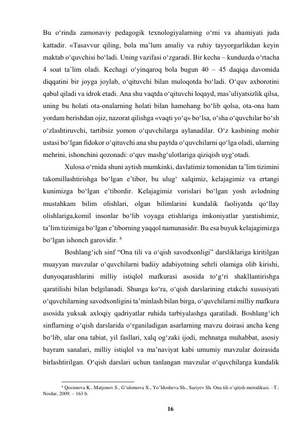 16 
 
Bu oʻrinda zamonaviy pedagogik texnologiyalarning oʻrni va ahamiyati juda 
kattadir. «Tasavvur qiling, bola maʼlum amaliy va ruhiy tayyorgarlikdan keyin 
maktab oʻquvchisi boʻladi. Uning vazifasi oʻzgaradi. Bir kecha – kunduzda oʻrtacha 
4 soat taʼlim oladi. Kechagi oʻyinqaroq bola bugun 40 – 45 daqiqa davomida 
diqqatini bir joyga joylab, oʻqituvchi bilan muloqotda boʻladi. Oʻquv axborotini 
qabul qiladi va idrok etadi. Ana shu vaqtda oʻqituvchi loqayd, masʼuliyatsizlik qilsa, 
uning bu holati ota-onalarning holati bilan hamohang boʻlib qolsa, ota-ona ham 
yordam berishdan ojiz, nazorat qilishga «vaqti yoʻq» boʻlsa, oʻsha oʻquvchilar boʻsh 
oʻzlashtiruvchi, tartibsiz yomon oʻquvchilarga aylanadilar. Oʻz kasbining mohir 
ustasi boʻlgan fidokor oʻqituvchi ana shu paytda oʻquvchilarni qoʻlga oladi, ularning 
mehrini, ishonchini qozonadi: oʻquv mashgʻulotlariga qiziqish uygʻotadi.  
Xulosa oʻrnida shuni aytish mumkinki, davlatimiz tomonidan taʼlim tizimini 
takomillashtirishga boʻlgan eʼtibor, bu ulugʻ xalqimiz, kelajagimiz va ertangi 
kunimizga boʻlgan eʼtibordir. Kelajagimiz vorislari boʻlgan yosh avlodning 
mustahkam bilim olishlari, olgan bilimlarini kundalik faoliyatda qoʻllay 
olishlariga,komil insonlar boʻlib voyaga еtishlariga imkoniyatlar yaratishimiz, 
taʼlim tizimiga boʻlgan eʼtiborning yaqqol namunasidir. Bu esa buyuk kelajagimizga 
boʻlgan ishonch garovidir. 8 
Boshlangʻich sinf “Ona tili va oʻqish savodxonligi” darsliklariga kiritilgan 
muayyan mavzular oʻquvchilarni badiiy adabiyotning sehrli olamiga olib kirishi, 
dunyoqarashlarini milliy istiqlol mafkurasi asosida toʻgʻri shakllantirishga 
qaratilishi bilan belgilanadi. Shunga koʻra, oʻqish darslarining еtakchi xususiyati 
oʻquvchilarning savodxonligini taʼminlash bilan birga, oʻquvchilarni milliy mafkura 
asosida yuksak axloqiy qadriyatlar ruhida tarbiyalashga qaratiladi. Boshlangʻich 
sinflarning oʻqish darslarida oʻrganiladigan asarlarning mavzu doirasi ancha keng 
boʻlib, ular ona tabiat, yil fasllari, xalq ogʻzaki ijodi, mehnatga muhabbat, asosiy 
bayram sanalari, milliy istiqlol va maʼnaviyat kabi umumiy mavzular doirasida 
birlashtirilgan. Oʻqish darslari uchun tanlangan mavzular oʻquvchilarga kundalik 
                                                          
 
8 Qosimova K., Matjonov S., Gʼulomova X., Yoʼldosheva Sh., Sariyev Sh. Ona tili oʼqitish metodikasi. –T.: 
Noshir, 2009. – 163 b. 
