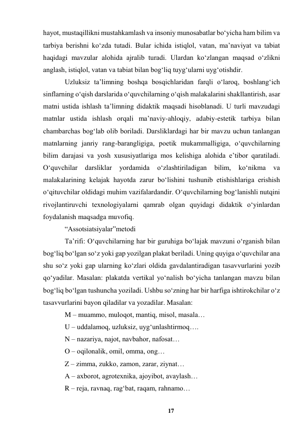17 
 
hayot, mustaqillikni mustahkamlash va insoniy munosabatlar boʻyicha ham bilim va 
tarbiya berishni koʻzda tutadi. Bular ichida istiqlol, vatan, maʼnaviyat va tabiat 
haqidagi mavzular alohida ajralib turadi. Ulardan koʻzlangan maqsad oʻzlikni 
anglash, istiqlol, vatan va tabiat bilan bogʻliq tuygʻularni uygʻotishdir.  
Uzluksiz taʼlimning boshqa bosqichlaridan farqli oʻlaroq, boshlangʻich 
sinflarning oʻqish darslarida oʻquvchilarning oʻqish malakalarini shakllantirish, asar 
matni ustida ishlash taʼlimning didaktik maqsadi hisoblanadi. U turli mavzudagi 
matnlar ustida ishlash orqali maʼnaviy-ahloqiy, adabiy-estetik tarbiya bilan 
chambarchas bogʻlab olib boriladi. Darsliklardagi har bir mavzu uchun tanlangan 
matnlarning janriy rang-barangligiga, poetik mukammalligiga, oʻquvchilarning 
bilim darajasi va yosh xususiyatlariga mos kelishiga alohida eʼtibor qaratiladi. 
Oʻquvchilar 
darsliklar 
yordamida 
oʻzlashtiriladigan 
bilim, 
koʻnikma 
va 
malakalarining kelajak hayotda zarur boʻlishini tushunib еtishishlariga erishish 
oʻqituvchilar oldidagi muhim vazifalardandir. Oʻquvchilarning bogʻlanishli nutqini 
rivojlantiruvchi texnologiyalarni qamrab olgan quyidagi didaktik oʻyinlardan 
foydalanish maqsadga muvofiq.  
“Assotsiatsiyalar”metodi  
Taʼrifi: Oʻquvchilarning har bir guruhiga boʻlajak mavzuni oʻrganish bilan 
bogʻliq boʻlgan soʻz yoki gap yozilgan plakat beriladi. Uning quyiga oʻquvchilar ana 
shu soʻz yoki gap ularning koʻzlari oldida gavdalantiradigan tasavvurlarini yozib 
qoʻyadilar. Masalan: plakatda vertikal yoʻnalish boʻyicha tanlangan mavzu bilan 
bogʻliq boʻlgan tushuncha yoziladi. Ushbu soʻzning har bir harfiga ishtirokchilar oʻz 
tasavvurlarini bayon qiladilar va yozadilar. Masalan:  
M – muammo, muloqot, mantiq, misol, masala…  
U – uddalamoq, uzluksiz, uygʻunlashtirmoq….  
N – nazariya, najot, navbahor, nafosat…  
O – oqilonalik, omil, omma, ong…  
Z – zimma, zukko, zamon, zarar, ziynat…  
A – axborot, agrotexnika, ajoyibot, avaylash…  
R – reja, ravnaq, ragʻbat, raqam, rahnamo…  
