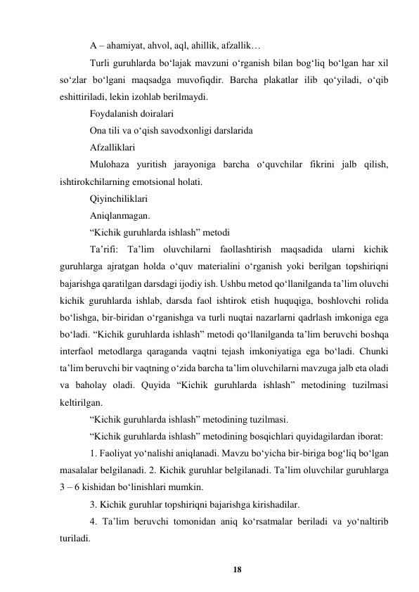 18 
 
A – ahamiyat, ahvol, aql, ahillik, afzallik…  
Turli guruhlarda boʻlajak mavzuni oʻrganish bilan bogʻliq boʻlgan har xil 
soʻzlar boʻlgani maqsadga muvofiqdir. Barcha plakatlar ilib qoʻyiladi, oʻqib 
eshittiriladi, lekin izohlab berilmaydi.  
Foydalanish doiralari  
Ona tili va oʻqish savodxonligi darslarida  
Afzalliklari   
Mulohaza yuritish jarayoniga barcha oʻquvchilar fikrini jalb qilish, 
ishtirokchilarning emotsional holati.   
Qiyinchiliklari  
Aniqlanmagan.  
“Kichik guruhlarda ishlash” metodi   
Taʼrifi: Taʼlim oluvchilarni faollashtirish maqsadida ularni kichik 
guruhlarga ajratgan holda oʻquv materialini oʻrganish yoki berilgan topshiriqni 
bajarishga qaratilgan darsdagi ijodiy ish. Ushbu metod qoʻllanilganda taʼlim oluvchi 
kichik guruhlarda ishlab, darsda faol ishtirok etish huquqiga, boshlovchi rolida 
boʻlishga, bir-biridan oʻrganishga va turli nuqtai nazarlarni qadrlash imkoniga ega 
boʻladi. “Kichik guruhlarda ishlash” metodi qoʻllanilganda taʼlim beruvchi boshqa 
interfaol metodlarga qaraganda vaqtni tejash imkoniyatiga ega boʻladi. Chunki 
taʼlim beruvchi bir vaqtning oʻzida barcha taʼlim oluvchilarni mavzuga jalb eta oladi 
va baholay oladi. Quyida “Kichik guruhlarda ishlash” metodining tuzilmasi 
keltirilgan.  
“Kichik guruhlarda ishlash” metodining tuzilmasi.  
“Kichik guruhlarda ishlash” metodining bosqichlari quyidagilardan iborat:  
1. Faoliyat yoʻnalishi aniqlanadi. Mavzu boʻyicha bir-biriga bogʻliq boʻlgan 
masalalar belgilanadi. 2. Kichik guruhlar belgilanadi. Taʼlim oluvchilar guruhlarga 
3 – 6 kishidan boʻlinishlari mumkin.   
3. Kichik guruhlar topshiriqni bajarishga kirishadilar.   
4. Taʼlim beruvchi tomonidan aniq koʻrsatmalar beriladi va yoʻnaltirib 
turiladi.   
