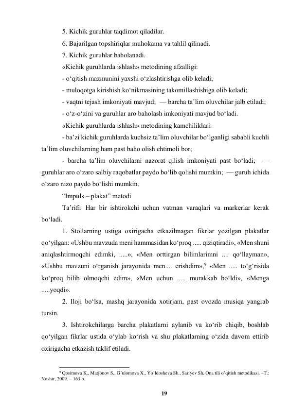 19 
 
5. Kichik guruhlar taqdimot qiladilar.  
6. Bajarilgan topshiriqlar muhokama va tahlil qilinadi.   
7. Kichik guruhlar baholanadi.   
«Kichik guruhlarda ishlash» metodining afzalligi:  
- oʻqitish mazmunini yaxshi oʻzlashtirishga olib keladi;   
- muloqotga kirishish koʻnikmasining takomillashishiga olib keladi;   
- vaqtni tejash imkoniyati mavjud;  — barcha taʼlim oluvchilar jalb etiladi;   
- oʻz-oʻzini va guruhlar aro baholash imkoniyati mavjud boʻladi.  
«Kichik guruhlarda ishlash» metodining kamchiliklari:   
- baʼzi kichik guruhlarda kuchsiz taʼlim oluvchilar boʻlganligi sababli kuchli 
taʼlim oluvchilarning ham past baho olish ehtimoli bor;   
- barcha taʼlim oluvchilarni nazorat qilish imkoniyati past boʻladi;  — 
guruhlar aro oʻzaro salbiy raqobatlar paydo boʻlib qolishi mumkin;  — guruh ichida 
oʻzaro nizo paydo boʻlishi mumkin.  
“Impuls – plakat” metodi  
Taʼrifi: Har bir ishtirokchi uchun vatman varaqlari va markerlar kerak 
boʻladi.  
1. Stollarning ustiga oxirigacha еtkazilmagan fikrlar yozilgan plakatlar 
qoʻyilgan: «Ushbu mavzuda meni hammasidan koʻproq ..... qiziqtiradi», «Men shuni 
aniqlashtirmoqchi edimki, .....», «Men orttirgan bilimlarimni .... qoʻllayman», 
«Ushbu mavzuni oʻrganish jarayonida men.... erishdim»,9 «Men ..... toʻgʻrisida 
koʻproq bilib olmoqchi edim», «Men uchun ..... murakkab boʻldi», «Menga 
.....yoqdi».  
2. Iloji boʻlsa, mashq jarayonida xotirjam, past ovozda musiqa yangrab 
tursin.  
3. Ishtirokchilarga barcha plakatlarni aylanib va koʻrib chiqib, boshlab 
qoʻyilgan fikrlar ustida oʻylab koʻrish va shu plakatlarning oʻzida davom ettirib 
oxirigacha еtkazish taklif etiladi.  
                                                          
 
9 Qosimova K., Matjonov S., Gʼulomova X., Yoʼldosheva Sh., Sariyev Sh. Ona tili oʼqitish metodikasi. –T.: 
Noshir, 2009. – 163 b. 
