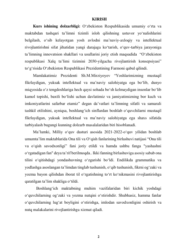 2 
 
KIRISH 
Kurs ishining dolzarbligi: Oʻzbekiston Respublikasida umumiy oʻrta va 
maktabdan tashqari taʼlimni tizimli isloh qilishning ustuvor yoʻnalishlarini 
belgilash, oʻsib kelayotgan yosh avlodni maʼnaviy-axloqiy va intellektual 
rivojlantirishni sifat jihatidan yangi darajaga koʻtarish, oʻquv-tarbiya jarayoniga 
taʼlimning innovatsion shakllari va usullarini joriy etish maqsadida  “Oʻzbekiston 
respublikasi Xalq taʼlimi tizimini 2030-yilgacha rivojlantirish konsepsiyasi‟ 
toʻgʻrisida Oʻzbekiston Respublikasi Prezidentining Farmoni qabul qilindi. 
Mamlakatimiz Prezidenti Sh.M.Mirziyoyev “Yoshlarimizning mustaqil 
fikrlaydigan, yuksak intellektual va maʼnaviy salohiyatga ega boʻlib, dunyo 
miqyosida oʻz tengdoshlariga hech qaysi sohada boʻsh kelmaydigan insonlar boʻlib 
kamol topishi, baxtli boʻlishi uchun davlatimiz va jamiyatimizning bor kuch va 
imkoniyatlarini safarbar etamiz” degan daʼvatlari taʼlimning sifatli va samarali 
tashkil etilishini, ayniqsa, boshlangʻich sinflardan boshlab oʻquvchilarni mustaqil 
fikrlaydigan, yuksak intellektual va maʼnaviy salohiyatga ega shaxs sifatida 
tarbiyalash bugungi kunning dolzarb masalalaridan biri hisoblanadi.  
Maʼlumki, Milliy oʻquv dasturi asosida 2021-2022-oʻquv yilidan boshlab 
umumtaʼlim maktablarida Ona tili va Oʻqish fanlarining birlashuvi natijasi “Ona tili 
va oʻqish savodxonligi” fani joriy etildi va hamda ushbu fanga "yashashni 
oʻrgatadigan fan" deya taʼrif berilmoqda.. Ikki fanning birlashuviga asosiy sabab ona 
tilini oʻqitishdagi yondashuvning oʻzgarishi boʻldi. Endilikda grammatika va 
yodlashga asoslangan taʼlimdan tinglab tushunish, oʻqib tushunish, fikrni ogʻzaki va 
yozma bayon qilishdan iborat til oʻrgatishning toʻrt koʻnikmasini rivojlantirishga 
qaratilgan taʼlim shakliga oʻtildi.  
 Boshlangʻich maktabning muhim vazifalaridan biri kichik yoshdagi 
oʻquvchilarning ogʻzaki va yozma nutqini oʻstirishdir. Shubhasiz, hamma fanlar 
oʻquvchilarning lugʻat boyligini oʻstirishga, imlodan savodxonligini oshirish va 
nutq malakalarini rivojlantirishga xizmat qiladi.  
