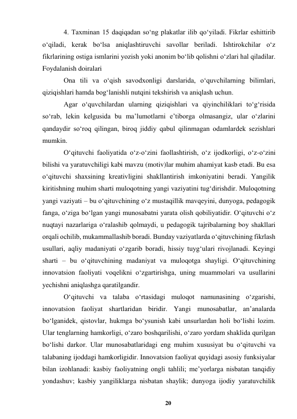 20 
 
4. Taxminan 15 daqiqadan soʻng plakatlar ilib qoʻyiladi. Fikrlar eshittirib 
oʻqiladi, kerak boʻlsa aniqlashtiruvchi savollar beriladi. Ishtirokchilar oʻz 
fikrlarining ostiga ismlarini yozish yoki anonim boʻlib qolishni oʻzlari hal qiladilar. 
Foydalanish doiralari  
Ona tili va oʻqish savodxonligi darslarida, oʻquvchilarning bilimlari, 
qiziqishlari hamda bogʻlanishli nutqini tekshirish va aniqlash uchun.  
Agar oʻquvchilardan ularning qiziqishlari va qiyinchiliklari toʻgʻrisida 
soʻrab, lekin kelgusida bu maʼlumotlarni eʼtiborga olmasangiz, ular oʻzlarini 
qandaydir soʻroq qilingan, biroq jiddiy qabul qilinmagan odamlardek sezishlari 
mumkin.  
Oʻqituvchi faoliyatida oʻz-oʻzini faollashtirish, oʻz ijodkorligi, oʻz-oʻzini 
bilishi va yaratuvchiligi kabi mavzu (motiv)lar muhim ahamiyat kasb etadi. Bu esa 
oʻqituvchi shaxsining kreativligini shakllantirish imkoniyatini beradi. Yangilik 
kiritishning muhim sharti muloqotning yangi vaziyatini tugʻdirishdir. Muloqotning 
yangi vaziyati – bu oʻqituvchining oʻz mustaqillik mavqeyini, dunyoga, pedagogik 
fanga, oʻziga boʻlgan yangi munosabatni yarata olish qobiliyatidir. Oʻqituvchi oʻz 
nuqtayi nazarlariga oʻralashib qolmaydi, u pedagogik tajribalarning boy shakllari 
orqali ochilib, mukammallashib boradi. Bunday vaziyatlarda oʻqituvchining fikrlash 
usullari, aqliy madaniyati oʻzgarib boradi, hissiy tuygʻulari rivojlanadi. Keyingi 
sharti – bu oʻqituvchining madaniyat va muloqotga shayligi. Oʻqituvchining 
innovatsion faoliyati voqelikni oʻzgartirishga, uning muammolari va usullarini 
yechishni aniqlashga qaratilgandir.  
Oʻqituvchi va talaba oʻrtasidagi muloqot namunasining oʻzgarishi, 
innovatsion faoliyat shartlaridan biridir. Yangi munosabatlar, anʼanalarda 
boʻlganidek, qistovlar, hukmga boʻysunish kabi unsurlardan holi boʻlishi lozim. 
Ular tenglarning hamkorligi, oʻzaro boshqarilishi, oʻzaro yordam shaklida qurilgan 
boʻlishi darkor. Ular munosabatlaridagi eng muhim xususiyat bu oʻqituvchi va 
talabaning ijoddagi hamkorligidir. Innovatsion faoliyat quyidagi asosiy funksiyalar 
bilan izohlanadi: kasbiy faoliyatning ongli tahlili; meʼyorlarga nisbatan tanqidiy 
yondashuv; kasbiy yangiliklarga nisbatan shaylik; dunyoga ijodiy yaratuvchilik 
