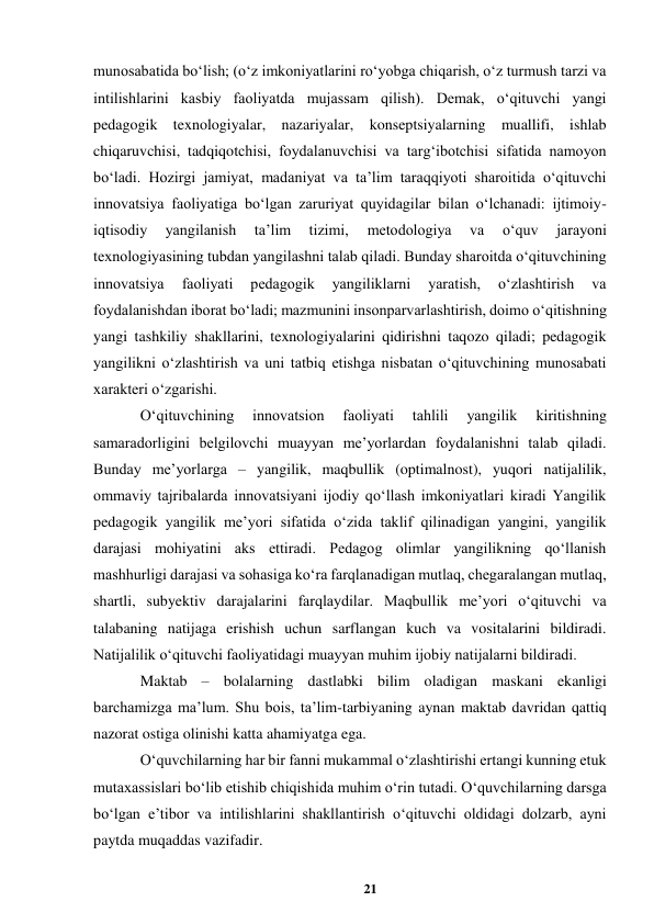 21 
 
munosabatida boʻlish; (oʻz imkoniyatlarini roʻyobga chiqarish, oʻz turmush tarzi va 
intilishlarini kasbiy faoliyatda mujassam qilish). Demak, oʻqituvchi yangi 
pedagogik texnologiyalar, nazariyalar, konseptsiyalarning muallifi, ishlab 
chiqaruvchisi, tadqiqotchisi, foydalanuvchisi va targʻibotchisi sifatida namoyon 
boʻladi. Hozirgi jamiyat, madaniyat va taʼlim taraqqiyoti sharoitida oʻqituvchi 
innovatsiya faoliyatiga boʻlgan zaruriyat quyidagilar bilan oʻlchanadi: ijtimoiy-
iqtisodiy 
yangilanish 
taʼlim 
tizimi, 
metodologiya 
va 
oʻquv 
jarayoni 
texnologiyasining tubdan yangilashni talab qiladi. Bunday sharoitda oʻqituvchining 
innovatsiya 
faoliyati 
pedagogik 
yangiliklarni 
yaratish, 
oʻzlashtirish 
va 
foydalanishdan iborat boʻladi; mazmunini insonparvarlashtirish, doimo oʻqitishning 
yangi tashkiliy shakllarini, texnologiyalarini qidirishni taqozo qiladi; pedagogik 
yangilikni oʻzlashtirish va uni tatbiq etishga nisbatan oʻqituvchining munosabati 
xarakteri oʻzgarishi.  
Oʻqituvchining 
innovatsion 
faoliyati 
tahlili 
yangilik 
kiritishning 
samaradorligini belgilovchi muayyan meʼyorlardan foydalanishni talab qiladi. 
Bunday meʼyorlarga – yangilik, maqbullik (optimalnost), yuqori natijalilik, 
ommaviy tajribalarda innovatsiyani ijodiy qoʻllash imkoniyatlari kiradi Yangilik 
pedagogik yangilik meʼyori sifatida oʻzida taklif qilinadigan yangini, yangilik 
darajasi mohiyatini aks ettiradi. Pedagog olimlar yangilikning qoʻllanish 
mashhurligi darajasi va sohasiga koʻra farqlanadigan mutlaq, chegaralangan mutlaq, 
shartli, subyektiv darajalarini farqlaydilar. Maqbullik meʼyori oʻqituvchi va 
talabaning natijaga erishish uchun sarflangan kuch va vositalarini bildiradi. 
Natijalilik oʻqituvchi faoliyatidagi muayyan muhim ijobiy natijalarni bildiradi.  
Maktab – bolalarning dastlabki bilim oladigan maskani ekanligi 
barchamizga maʼlum. Shu bois, taʼlim-tarbiyaning aynan maktab davridan qattiq 
nazorat ostiga olinishi katta ahamiyatga ega.  
Oʻquvchilarning har bir fanni mukammal oʻzlashtirishi ertangi kunning еtuk 
mutaxassislari boʻlib еtishib chiqishida muhim oʻrin tutadi. Oʻquvchilarning darsga 
boʻlgan eʼtibor va intilishlarini shakllantirish oʻqituvchi oldidagi dolzarb, ayni 
paytda muqaddas vazifadir.  
