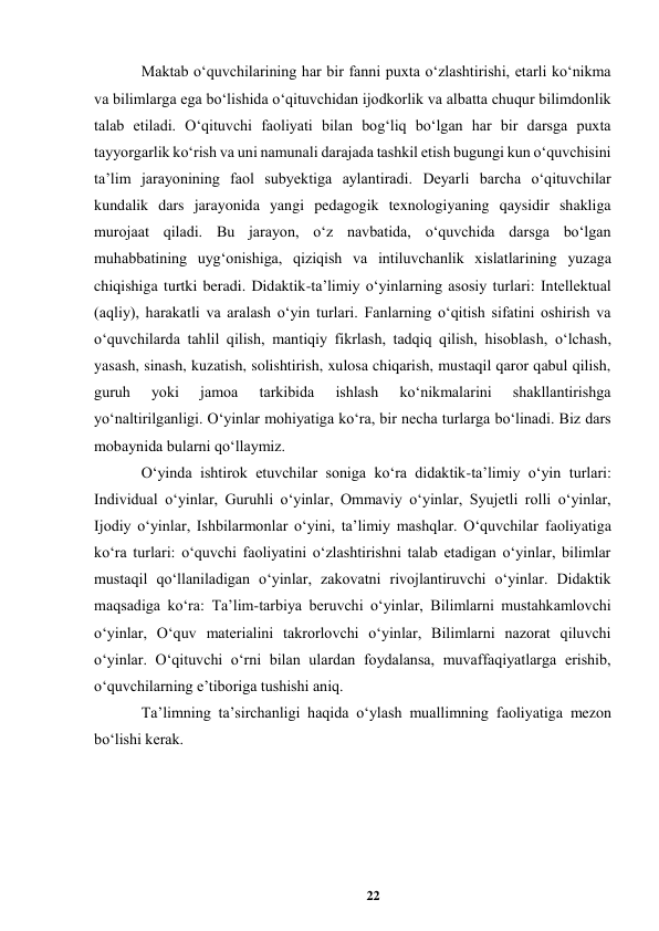 22 
 
Maktab oʻquvchilarining har bir fanni puxta oʻzlashtirishi, еtarli koʻnikma 
va bilimlarga ega boʻlishida oʻqituvchidan ijodkorlik va albatta chuqur bilimdonlik 
talab etiladi. Oʻqituvchi faoliyati bilan bogʻliq boʻlgan har bir darsga puxta 
tayyorgarlik koʻrish va uni namunali darajada tashkil etish bugungi kun oʻquvchisini 
taʼlim jarayonining faol subyektiga aylantiradi. Deyarli barcha oʻqituvchilar 
kundalik dars jarayonida yangi pedagogik texnologiyaning qaysidir shakliga 
murojaat qiladi. Bu jarayon, oʻz navbatida, oʻquvchida darsga boʻlgan 
muhabbatining uygʻonishiga, qiziqish va intiluvchanlik xislatlarining yuzaga 
chiqishiga turtki beradi. Didaktik-taʼlimiy oʻyinlarning asosiy turlari: Intellektual 
(aqliy), harakatli va aralash oʻyin turlari. Fanlarning oʻqitish sifatini oshirish va 
oʻquvchilarda tahlil qilish, mantiqiy fikrlash, tadqiq qilish, hisoblash, oʻlchash, 
yasash, sinash, kuzatish, solishtirish, xulosa chiqarish, mustaqil qaror qabul qilish, 
guruh 
yoki 
jamoa 
tarkibida 
ishlash 
koʻnikmalarini 
shakllantirishga 
yoʻnaltirilganligi. Oʻyinlar mohiyatiga koʻra, bir necha turlarga boʻlinadi. Biz dars 
mobaynida bularni qoʻllaymiz.  
Oʻyinda ishtirok etuvchilar soniga koʻra didaktik-taʼlimiy oʻyin turlari: 
Individual oʻyinlar, Guruhli oʻyinlar, Ommaviy oʻyinlar, Syujetli rolli oʻyinlar, 
Ijodiy oʻyinlar, Ishbilarmonlar oʻyini, taʼlimiy mashqlar. Oʻquvchilar faoliyatiga 
koʻra turlari: oʻquvchi faoliyatini oʻzlashtirishni talab etadigan oʻyinlar, bilimlar 
mustaqil qoʻllaniladigan oʻyinlar, zakovatni rivojlantiruvchi oʻyinlar. Didaktik 
maqsadiga koʻra: Taʼlim-tarbiya beruvchi oʻyinlar, Bilimlarni mustahkamlovchi 
oʻyinlar, Oʻquv materialini takrorlovchi oʻyinlar, Bilimlarni nazorat qiluvchi 
oʻyinlar. Oʻqituvchi oʻrni bilan ulardan foydalansa, muvaffaqiyatlarga erishib, 
oʻquvchilarning eʼtiboriga tushishi aniq. 
Taʼlimning taʼsirchanligi haqida oʻylash muallimning faoliyatiga mezon 
boʻlishi kerak.  
  
 
 
