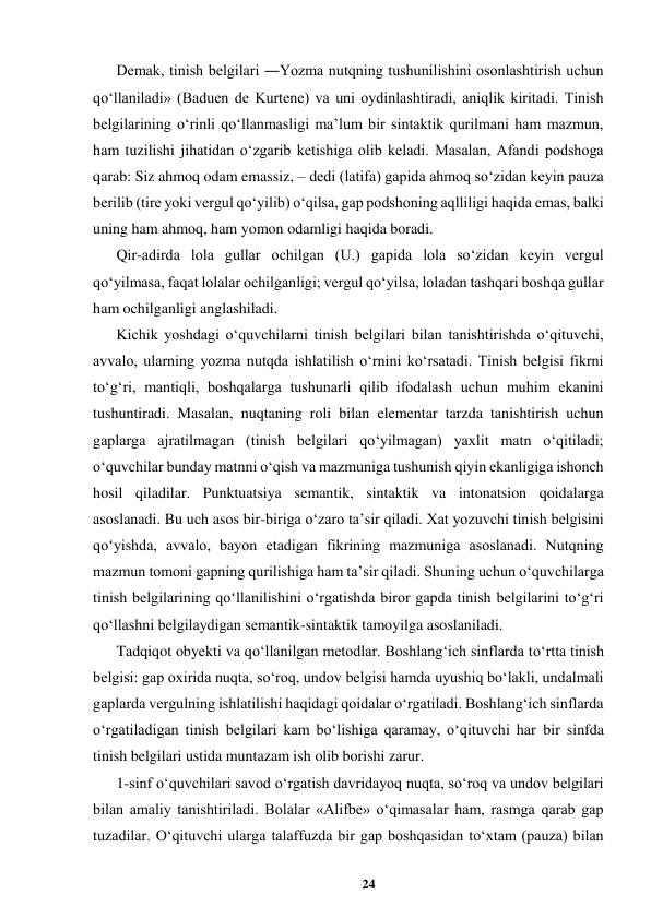 24 
 
Demak, tinish belgilari ―Yozma nutqning tushunilishini osonlashtirish uchun 
qoʻllaniladi» (Baduen de Kurtene) va uni oydinlashtiradi, aniqlik kiritadi. Tinish 
belgilarining oʻrinli qoʻllanmasligi maʼlum bir sintaktik qurilmani ham mazmun, 
ham tuzilishi jihatidan oʻzgarib ketishiga olib keladi. Masalan, Afandi podshoga 
qarab: Siz ahmoq odam emassiz, – dedi (latifa) gapida ahmoq soʻzidan keyin pauza 
berilib (tire yoki vergul qoʻyilib) oʻqilsa, gap podshoning aqlliligi haqida emas, balki 
uning ham ahmoq, ham yomon odamligi haqida boradi.  
Qir-adirda lola gullar ochilgan (U.) gapida lola soʻzidan keyin vergul 
qoʻyilmasa, faqat lolalar ochilganligi; vergul qoʻyilsa, loladan tashqari boshqa gullar 
ham ochilganligi anglashiladi.  
Kichik yoshdagi oʻquvchilarni tinish belgilari bilan tanishtirishda oʻqituvchi, 
avvalo, ularning yozma nutqda ishlatilish oʻrnini koʻrsatadi. Tinish belgisi fikrni 
toʻgʻri, mantiqli, boshqalarga tushunarli qilib ifodalash uchun muhim ekanini 
tushuntiradi. Masalan, nuqtaning roli bilan elementar tarzda tanishtirish uchun 
gaplarga ajratilmagan (tinish belgilari qoʻyilmagan) yaxlit matn oʻqitiladi;  
oʻquvchilar bunday matnni oʻqish va mazmuniga tushunish qiyin ekanligiga ishonch 
hosil qiladilar. Punktuatsiya semantik, sintaktik va intonatsion qoidalarga 
asoslanadi. Bu uch asos bir-biriga oʻzaro taʼsir qiladi. Xat yozuvchi tinish belgisini 
qoʻyishda, avvalo, bayon etadigan fikrining mazmuniga asoslanadi. Nutqning 
mazmun tomoni gapning qurilishiga ham taʼsir qiladi. Shuning uchun oʻquvchilarga 
tinish belgilarining qoʻllanilishini oʻrgatishda biror gapda tinish belgilarini toʻgʻri 
qoʻllashni belgilaydigan semantik-sintaktik tamoyilga asoslaniladi.  
Tadqiqot obyekti va qo‘llanilgan metodlar. Boshlangʻich sinflarda toʻrtta tinish 
belgisi: gap oxirida nuqta, soʻroq, undov belgisi hamda uyushiq boʻlakli, undalmali 
gaplarda vergulning ishlatilishi haqidagi qoidalar oʻrgatiladi. Boshlangʻich sinflarda 
oʻrgatiladigan tinish belgilari kam boʻlishiga qaramay, oʻqituvchi har bir sinfda 
tinish belgilari ustida muntazam ish olib borishi zarur.  
1-sinf oʻquvchilari savod oʻrgatish davridayoq nuqta, soʻroq va undov belgilari 
bilan amaliy tanishtiriladi. Bolalar «Alifbe» oʻqimasalar ham, rasmga qarab gap 
tuzadilar. Oʻqituvchi ularga talaffuzda bir gap boshqasidan toʻxtam (pauza) bilan 

