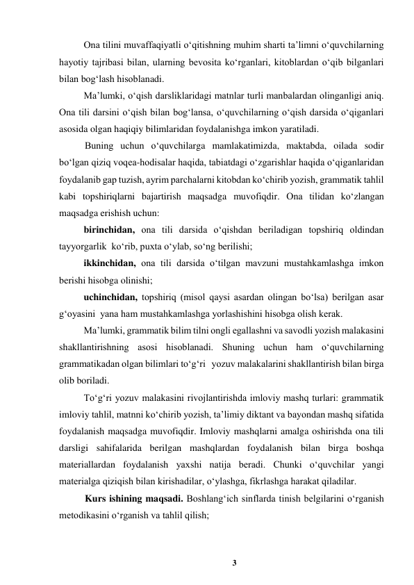 3 
 
Ona tilini muvaffaqiyatli oʻqitishning muhim sharti taʼlimni oʻquvchilarning 
hayotiy tajribasi bilan, ularning bevosita koʻrganlari, kitoblardan oʻqib bilganlari 
bilan bogʻlash hisoblanadi.  
Maʼlumki, oʻqish darsliklaridagi matnlar turli manbalardan olinganligi aniq. 
Ona tili darsini oʻqish bilan bogʻlansa, oʻquvchilarning oʻqish darsida oʻqiganlari 
asosida olgan haqiqiy bilimlaridan foydalanishga imkon yaratiladi.  
Buning uchun oʻquvchilarga mamlakatimizda, maktabda, oilada sodir 
boʻlgan qiziq voqea-hodisalar haqida, tabiatdagi oʻzgarishlar haqida oʻqiganlaridan 
foydalanib gap tuzish, ayrim parchalarni kitobdan koʻchirib yozish, grammatik tahlil 
kabi topshiriqlarni bajartirish maqsadga muvofiqdir. Ona tilidan koʻzlangan 
maqsadga erishish uchun:  
birinchidan, ona tili darsida oʻqishdan beriladigan topshiriq oldindan 
tayyorgarlik  koʻrib, puxta oʻylab, soʻng berilishi;  
ikkinchidan, ona tili darsida oʻtilgan mavzuni mustahkamlashga imkon 
berishi hisobga olinishi;  
uchinchidan, topshiriq (misol qaysi asardan olingan boʻlsa) berilgan asar 
gʻoyasini  yana ham mustahkamlashga yorlashishini hisobga olish kerak.  
Maʼlumki, grammatik bilim tilni ongli egallashni va savodli yozish malakasini 
shakllantirishning asosi hisoblanadi. Shuning uchun ham oʻquvchilarning 
grammatikadan olgan bilimlari toʻgʻri   yozuv malakalarini shakllantirish bilan birga 
olib boriladi.  
Toʻgʻri yozuv malakasini rivojlantirishda imloviy mashq turlari: grammatik 
imloviy tahlil, matnni koʻchirib yozish, taʼlimiy diktant va bayondan mashq sifatida 
foydalanish maqsadga muvofiqdir. Imloviy mashqlarni amalga oshirishda ona tili 
darsligi sahifalarida berilgan mashqlardan foydalanish bilan birga boshqa 
materiallardan foydalanish yaxshi natija beradi. Chunki oʻquvchilar yangi 
materialga qiziqish bilan kirishadilar, oʻylashga, fikrlashga harakat qiladilar.  
Kurs ishining maqsadi. Boshlangʻich sinflarda tinish belgilarini oʻrganish 
metodikasini oʻrganish va tahlil qilish; 
 
