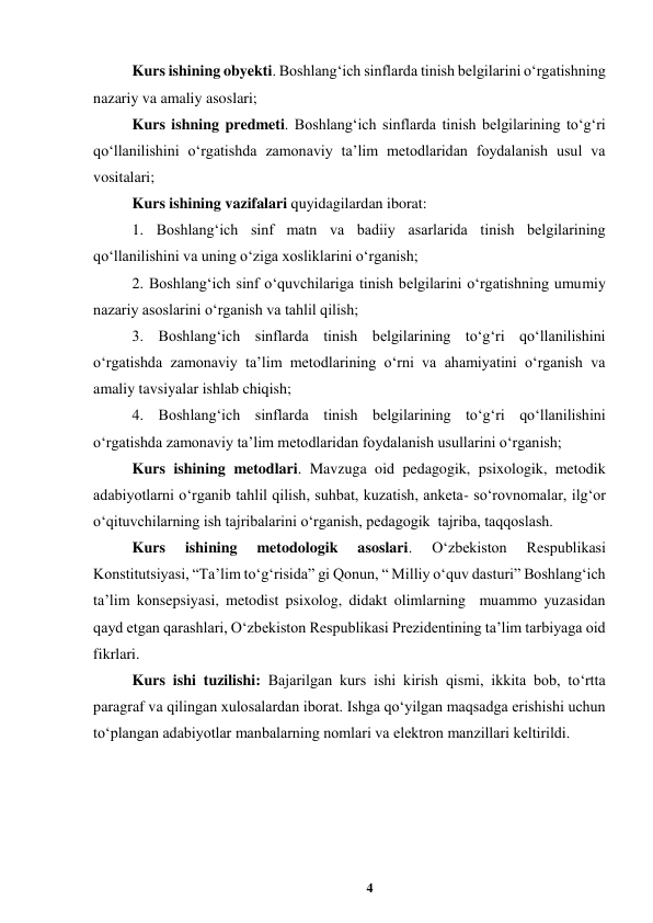 4 
 
Kurs ishining obyekti. Boshlangʻich sinflarda tinish belgilarini oʻrgatishning 
nazariy va amaliy asoslari; 
Kurs ishning predmeti. Boshlangʻich sinflarda tinish belgilarining toʻgʻri 
qoʻllanilishini oʻrgatishda zamonaviy taʼlim metodlaridan foydalanish usul va 
vositalari; 
Kurs ishining vazifalari quyidagilardan iborat: 
1. Boshlangʻich sinf matn va badiiy asarlarida tinish belgilarining 
qoʻllanilishini va uning oʻziga xosliklarini oʻrganish; 
2. Boshlangʻich sinf oʻquvchilariga tinish belgilarini oʻrgatishning umumiy 
nazariy asoslarini oʻrganish va tahlil qilish; 
3. Boshlangʻich sinflarda tinish belgilarining toʻgʻri qoʻllanilishini 
oʻrgatishda zamonaviy taʼlim metodlarining oʻrni va ahamiyatini oʻrganish va 
amaliy tavsiyalar ishlab chiqish; 
4. Boshlangʻich sinflarda tinish belgilarining toʻgʻri qoʻllanilishini 
oʻrgatishda zamonaviy taʼlim metodlaridan foydalanish usullarini oʻrganish; 
Kurs ishining metodlari. Mavzuga oid pedagogik, psixologik, metodik 
adabiyotlarni oʻrganib tahlil qilish, suhbat, kuzatish, anketa- soʻrovnomalar, ilgʻor 
oʻqituvchilarning ish tajribalarini oʻrganish, pedagogik  tajriba, taqqoslash. 
Kurs 
ishining 
metodologik 
asoslari. 
Oʻzbekiston 
Respublikasi 
Konstitutsiyasi, “Taʼlim toʻgʻrisida” gi Qonun, “ Milliy oʻquv dasturi” Boshlangʻich 
taʼlim konsepsiyasi, metodist psixolog, didakt olimlarning  muammo yuzasidan 
qayd etgan qarashlari, Oʻzbekiston Respublikasi Prezidentining taʼlim tarbiyaga oid 
fikrlari.   
Kurs ishi tuzilishi: Bajarilgan kurs ishi kirish qismi, ikkita bob, toʻrtta 
paragraf va qilingan xulosalardan iborat. Ishga qoʻyilgan maqsadga erishishi uchun 
toʻplangan adabiyotlar manbalarning nomlari va elektron manzillari keltirildi. 
 
 
 
