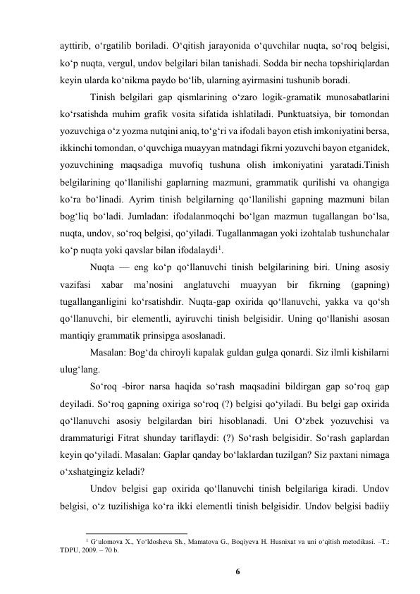 6 
 
ayttirib, oʻrgatilib boriladi. Oʻqitish jarayonida oʻquvchilar nuqta, soʻroq belgisi, 
koʻp nuqta, vergul, undov belgilari bilan tanishadi. Sodda bir necha topshiriqlardan 
keyin ularda koʻnikma paydo boʻlib, ularning ayirmasini tushunib boradi.  
Tinish belgilari gap qismlarining oʻzaro logik-gramatik munosabatlarini 
koʻrsatishda muhim grafik vosita sifatida ishlatiladi. Punktuatsiya, bir tomondan 
yozuvchiga oʻz yozma nutqini aniq, toʻgʻri va ifodali bayon etish imkoniyatini bersa, 
ikkinchi tomondan, oʻquvchiga muayyan matndagi fikrni yozuvchi bayon etganidek, 
yozuvchining maqsadiga muvofiq tushuna olish imkoniyatini yaratadi.Tinish 
belgilarining qoʻllanilishi gaplarning mazmuni, grammatik qurilishi va ohangiga 
koʻra boʻlinadi. Ayrim tinish belgilarning qoʻllanilishi gapning mazmuni bilan 
bogʻliq boʻladi. Jumladan: ifodalanmoqchi boʻlgan mazmun tugallangan boʻlsa, 
nuqta, undov, soʻroq belgisi, qoʻyiladi. Tugallanmagan yoki izohtalab tushunchalar 
koʻp nuqta yoki qavslar bilan ifodalaydi1.  
Nuqta — eng koʻp qoʻllanuvchi tinish belgilarining biri. Uning asosiy 
vazifasi 
xabar 
maʼnosini 
anglatuvchi 
muayyan 
bir 
fikrning 
(gapning) 
tugallanganligini koʻrsatishdir. Nuqta-gap oxirida qoʻllanuvchi, yakka va qoʻsh 
qoʻllanuvchi, bir elementli, ayiruvchi tinish belgisidir. Uning qoʻllanishi asosan 
mantiqiy grammatik prinsipga asoslanadi.  
Masalan: Bogʻda chiroyli kapalak guldan gulga qonardi. Siz ilmli kishilarni 
ulugʻlang.  
Soʻroq -biror narsa haqida soʻrash maqsadini bildirgan gap soʻroq gap 
deyiladi. Soʻroq gapning oxiriga soʻroq (?) belgisi qoʻyiladi. Bu belgi gap oxirida 
qoʻllanuvchi asosiy belgilardan biri hisoblanadi. Uni Oʻzbek yozuvchisi va 
drammaturigi Fitrat shunday tariflaydi: (?) Soʻrash belgisidir. Soʻrash gaplardan 
keyin qoʻyiladi. Masalan: Gaplar qanday boʻlaklardan tuzilgan? Siz paxtani nimaga 
oʻxshatgingiz keladi?  
Undov belgisi gap oxirida qoʻllanuvchi tinish belgilariga kiradi. Undov 
belgisi, oʻz tuzilishiga koʻra ikki elementli tinish belgisidir. Undov belgisi badiiy 
                                                          
 
1 Gʻulomova X., Yoʻldosheva Sh., Mamatova G., Boqiyeva H. Husnixat va uni oʻqitish metodikasi. –T.: 
TDPU, 2009. – 70 b. 
