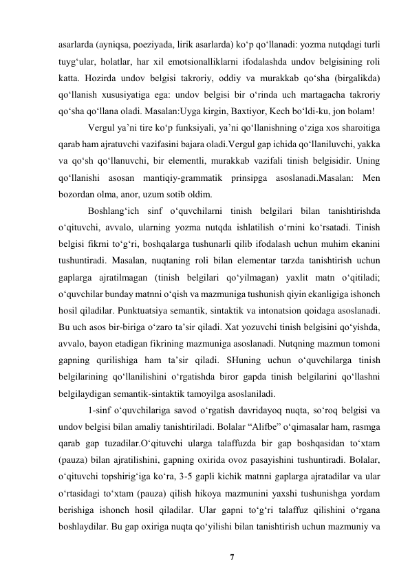 7 
 
asarlarda (ayniqsa, poeziyada, lirik asarlarda) koʻp qoʻllanadi: yozma nutqdagi turli 
tuygʻular, holatlar, har xil emotsionalliklarni ifodalashda undov belgisining roli 
katta. Hozirda undov belgisi takroriy, oddiy va murakkab qoʻsha (birgalikda) 
qoʻllanish xususiyatiga ega: undov belgisi bir oʻrinda uch martagacha takroriy 
qoʻsha qoʻllana oladi. Masalan:Uyga kirgin, Baxtiyor, Kech boʻldi-ku, jon bolam!  
Vergul yaʼni tire koʻp funksiyali, yaʼni qoʻllanishning oʻziga xos sharoitiga 
qarab ham ajratuvchi vazifasini bajara oladi.Vergul gap ichida qoʻllaniluvchi, yakka 
va qoʻsh qoʻllanuvchi, bir elementli, murakkab vazifali tinish belgisidir. Uning 
qoʻllanishi asosan mantiqiy-grammatik prinsipga asoslanadi.Masalan: Men 
bozordan olma, anor, uzum sotib oldim.  
Boshlangʻich sinf oʻquvchilarni tinish belgilari bilan tanishtirishda 
oʻqituvchi, avvalo, ularning yozma nutqda ishlatilish oʻrnini koʻrsatadi. Tinish 
belgisi fikrni toʻgʻri, boshqalarga tushunarli qilib ifodalash uchun muhim ekanini 
tushuntiradi. Masalan, nuqtaning roli bilan elementar tarzda tanishtirish uchun 
gaplarga ajratilmagan (tinish belgilari qoʻyilmagan) yaxlit matn oʻqitiladi; 
oʻquvchilar bunday matnni oʻqish va mazmuniga tushunish qiyin ekanligiga ishonch 
hosil qiladilar. Punktuatsiya semantik, sintaktik va intonatsion qoidaga asoslanadi. 
Bu uch asos bir-biriga oʻzaro taʼsir qiladi. Xat yozuvchi tinish belgisini qoʻyishda, 
avvalo, bayon etadigan fikrining mazmuniga asoslanadi. Nutqning mazmun tomoni 
gapning qurilishiga ham taʼsir qiladi. SHuning uchun oʻquvchilarga tinish 
belgilarining qoʻllanilishini oʻrgatishda biror gapda tinish belgilarini qoʻllashni 
belgilaydigan semantik-sintaktik tamoyilga asoslaniladi.  
1-sinf oʻquvchilariga savod oʻrgatish davridayoq nuqta, soʻroq belgisi va 
undov belgisi bilan amaliy tanishtiriladi. Bolalar “Alifbe” oʻqimasalar ham, rasmga 
qarab gap tuzadilar.Oʻqituvchi ularga talaffuzda bir gap boshqasidan toʻxtam 
(pauza) bilan ajratilishini, gapning oxirida ovoz pasayishini tushuntiradi. Bolalar, 
oʻqituvchi topshirigʻiga koʻra, 3-5 gapli kichik matnni gaplarga ajratadilar va ular 
oʻrtasidagi toʻxtam (pauza) qilish hikoya mazmunini yaxshi tushunishga yordam 
berishiga ishonch hosil qiladilar. Ular gapni toʻgʻri talaffuz qilishini oʻrgana 
boshlaydilar. Bu gap oxiriga nuqta qoʻyilishi bilan tanishtirish uchun mazmuniy va 
