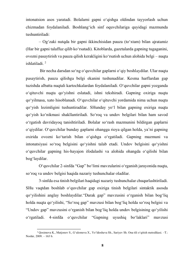 8 
 
intonatsion asos yaratadi. Bolalarni gapni oʻqishga oldindan tayyorlash uchun 
chizmadan foydalaniladi. Boshlangʻich sinf oquvchilariga quyidagi mazmunda 
tushuntiriladi:  
– Ogʻzaki nutqda bir gapni ikkinchisidan pauza (toʻxtam) bilan ajratamiz 
(Har bir gapni talaffuz qilib koʻrsatadi). Kitoblarda, gazetalarda gapning tugaganini, 
ovozni pasaytirish va pauza qilish kerakligini koʻrsatish uchun alohida belgi – nuqta 
ishlatiladi. 2 
 Bir necha darsdan soʻng oʻquvchilar gaplarni oʻqiy boshlaydilar. Ular nuqta 
pasaytirish, pauza qilishga belgi ekanini tushunadilar. Kesma harflardan gap 
tuzishda albatta nuqtali kartochkalardan foydalaniladi. Oʻquvchilar gapni yozganda 
oʻqituvchi nuqta qoʻyishni eslatadi, ishni tekshiradi. Gapning oxiriga nuqta 
qoʻyilmasa, xato hisoblanadi. Oʻquvchilar oʻqituvchi yordamida nima uchun nuqta 
qoʻyish lozimligini tushuntiradilar. SHunday yoʻl bilan gapning oxiriga nuqta 
qoʻyish koʻnikmasi shakllantiriladi. Soʻroq va undov belgilari bilan ham savod 
oʻrgatish davridayoq tanishtiriladi. Bolalar soʻrash mazmunini bildirgan gaplarni 
oʻqiydilar. Oʻquvchilar bunday gaplarni ohangga rioya qilgan holda, yaʼni gapning 
oxirida ovozni koʻtarish bilan oʻqishga oʻrgatiladi. Gapning mazmuni va 
intonatsiyasi soʻroq belgisini qoʻyishni talab etadi. Undov belgisini qoʻyishni 
oʻquvchilar gapning his-hayajon ifodalashi va alohida ohangda oʻqilishi bilan 
bogʻlaydilar.  
Oʻquvchilar 2-sinfda “Gap” boʻlimi mavzularini oʻrganish jarayonida nuqta, 
soʻroq va undov belgisi haqida nazariy tushunchalar oladilar.  
3-sinfda esa tinish belgilari haqidagi nazariy tushunchalar chuqurlashtiriladi. 
SHu vaqtdan boshlab oʻquvchilar gap oxiriga tinish belgilari sintaktik asosda 
qoʻyilishini anglay boshlaydilar.“Darak gap” mavzusini oʻrganish bilan bogʻliq 
holda nuqta qoʻyilishi, “Soʻroq gap” mavzusi bilan bogʻliq holda soʻroq belgisi va 
“Undov gap” mavzusini oʻrganish bilan bogʻliq holda undov belgisining qoʻyilishi 
oʻrgatiladi. 
4-sinfda 
oʻquvchilar 
“Gapning uyushiq boʻlaklari” 
mavzusi 
                                                          
 
2 Qosimova K., Matjonov S., Gʻulomova X., Yoʻldosheva Sh., Sariyev Sh. Ona tili oʻqitish metodikasi. –T.: 
Noshir, 2009. – 163 b. 
