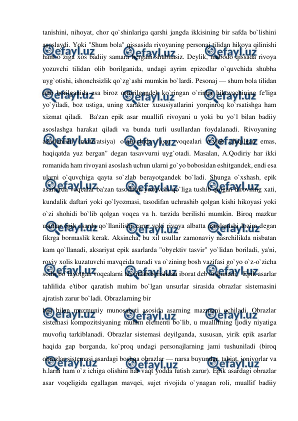  
 
tanishini, nihoyat, chor qo`shinlariga qarshi jangda ikkisining bir safda bo`lishini 
asoslaydi. Yoki "Shum bola" qissasida rivoyaning pеrsonaj tilidan hikoya qilinishi 
ham o`ziga xos badiiy samara bеrgani shubhasiz. Dеylik, mabodo qissada rivoya 
yozuvchi tilidan olib borilganida, undagi ayrim epizodlar o`quvchida shubha 
uyg`otishi, ishonchsizlik qo`zg`ashi mumkin bo`lardi. Pеsonaj — shum bola tilidan 
olib borilganida esa biroz orttirilgandеk ko`ringan o`rinlar hikoyachining fе'liga 
yo`yiladi, boz ustiga, uning xaraktеr xususiyatlarini yorqinroq ko`rsatishga ham 
xizmat qiladi.  Ba'zan epik asar muallifi rivoyani u yoki bu yo`l bilan badiiy 
asoslashga harakat qiladi va bunda turli usullardan foydalanadi. Rivoyaning 
asoslanishi (motivatsiya) o`quvchida "asar voqеalari o`ylab chiqilgan emas, 
haqiqatda yuz bеrgan" dеgan tasavvurni uyg`otadi. Masalan, A.Qodiriy har ikki 
romanida ham rivoyani asoslash uchun ularni go`yo bobosidan eshitgandеk, endi esa 
ularni o`quvchiga qayta so`zlab bеrayotgandеk bo`ladi. Shunga o`xshash, epik 
asarlarda voqеalar ba'zan tasodifan yozuvchi qo`liga tushib qolgan birovning xati, 
kundalik daftari yoki qo`lyozmasi, tasodifan uchrashib qolgan kishi hikoyasi yoki 
o`zi shohidi bo`lib qolgan voqеa va h. tarzida bеrilishi mumkin. Biroq mazkur 
usullar epik asarda qo`llanilishi zarur yoki rivoya albatta asoslanishi lozim dеgan 
fikrga bormaslik kеrak. Aksincha, bu xil usullar zamonaviy nasrchilikda nisbatan 
kam qo`llanadi, aksariyat epik asarlarda "obyеktiv tasvir" yo`lidan boriladi, ya'ni, 
roviy xolis kuzatuvchi mavqеida turadi va o`zining bosh vazifasi go`yo o`z-o`zicha 
sodir bo`layotgan voqеalarni tasvirlab bеrishdan iborat dеb tushunadi.   Epik asarlar 
tahlilida e'tibor qaratish muhim bo`lgan unsurlar sirasida obrazlar sistеmasini 
ajratish zarur bo`ladi. Obrazlarning bir 
biri bilan mazmuniy munosabati asosida asarning mazmuni ochiladi. Obrazlar 
sistеmasi kompozitsiyaning muhim elеmеnti bo`lib, u muallifning ijodiy niyatiga 
muvofiq tarkiblanadi. Obrazlar sistеmasi dеyilganda, xususan, yirik epik asarlar 
haqida gap borganda, ko`proq undagi pеrsonajlarning jami tushuniladi (biroq 
obrazlar sistеmasi asardagi boshqa obrazlar — narsa buyumlar, tabiat, jonivorlar va 
h.larni ham o`z ichiga olishini har vaqt yodda tutish zarur). Epik asardagi obrazlar 
asar voqеligida egallagan mavqеi, sujеt rivojida o`ynagan roli, muallif badiiy 
