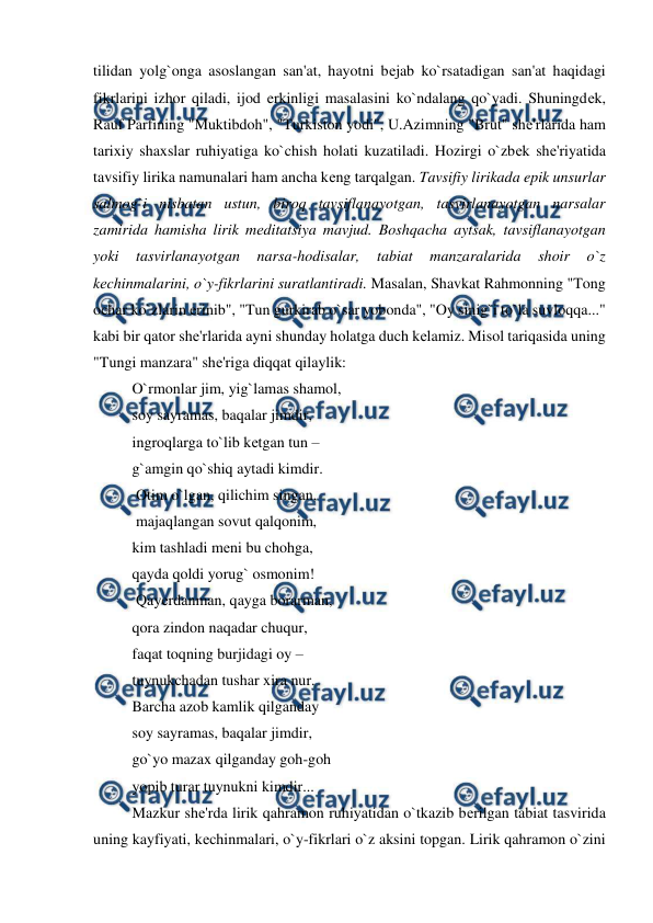  
 
tilidan yolg`onga asoslangan san'at, hayotni bеjab ko`rsatadigan san'at haqidagi 
fikrlarini izhor qiladi, ijod erkinligi masalasini ko`ndalang qo`yadi. Shuningdеk, 
Rauf Parfining "Muktibdoh", "Turkiston yodi", U.Azimning "Brut" shе'rlarida ham 
tarixiy shaxslar ruhiyatiga ko`chish holati kuzatiladi. Hozirgi o`zbеk shе'riyatida 
tavsifiy lirika namunalari ham ancha kеng tarqalgan. Tavsifiy lirikada epik unsurlar 
salmog`i nisbatan ustun, biroq tavsiflanayotgan, tasvirlanayotgan narsalar 
zamirida hamisha lirik mеditatsiya mavjud. Boshqacha aytsak, tavsiflanayotgan 
yoki 
tasvirlanayotgan 
narsa-hodisalar, 
tabiat 
manzaralarida 
shoir 
o`z 
kеchinmalarini, o`y-fikrlarini suratlantiradi. Masalan, Shavkat Rahmonning "Tong 
ochar ko`zlarin erinib", "Tun gurkirab o`sar yobonda", "Oy sinig`i to`la suvloqqa..." 
kabi bir qator shе'rlarida ayni shunday holatga duch kеlamiz. Misol tariqasida uning 
"Tungi manzara" shе'riga diqqat qilaylik:  
O`rmonlar jim, yig`lamas shamol,   
soy sayramas, baqalar jimdir,  
ingroqlarga to`lib kеtgan tun –  
g`amgin qo`shiq aytadi kimdir. 
 Otim o`lgan, qilichim singan, 
 majaqlangan sovut qalqonim,  
kim tashladi mеni bu chohga,  
qayda qoldi yorug` osmonim! 
 Qayеrdanman, qayga borarman,  
qora zindon naqadar chuqur,  
faqat toqning burjidagi oy –  
tuynukchadan tushar xira nur.  
Barcha azob kamlik qilganday  
soy sayramas, baqalar jimdir,  
go`yo mazax qilganday goh-goh  
yopib turar tuynukni kimdir...  
Mazkur shе'rda lirik qahramon ruhiyatidan o`tkazib bеrilgan tabiat tasvirida 
uning kayfiyati, kеchinmalari, o`y-fikrlari o`z aksini topgan. Lirik qahramon o`zini 
