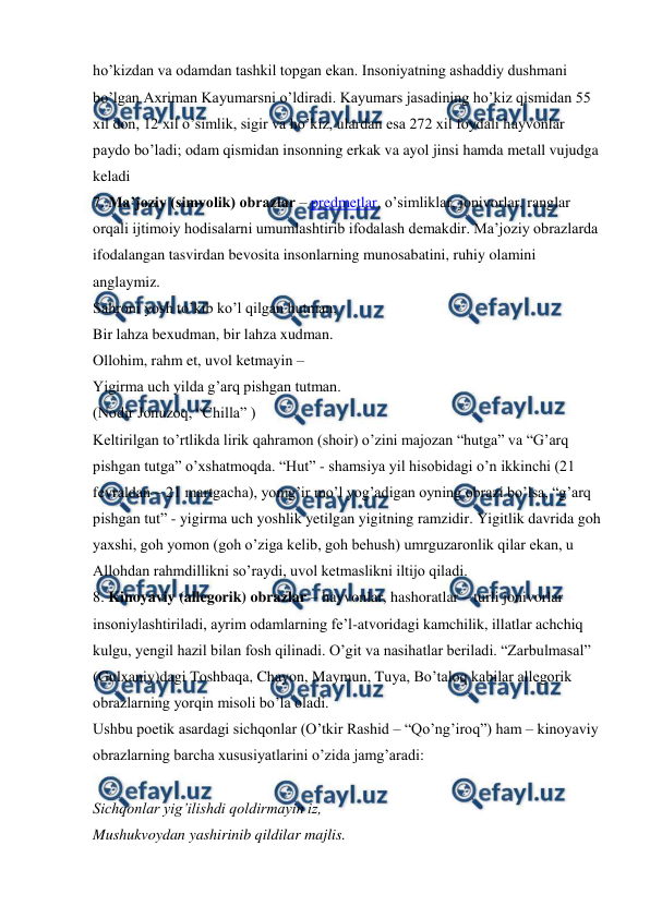  
 
ho’kizdan va odamdan tashkil topgan ekan. Insoniyatning ashaddiy dushmani 
bo’lgan Axriman Kayumarsni o’ldiradi. Kayumars jasadining ho’kiz qismidan 55 
xil don, 12 xil o’simlik, sigir va ho’kiz, ulardan esa 272 xil foydali hayvonlar 
paydo bo’ladi; odam qismidan insonning erkak va ayol jinsi hamda metall vujudga 
keladi  
7. Ma’joziy (simvolik) obrazlar – predmetlar, o’simliklar, jonivorlar, ranglar 
orqali ijtimoiy hodisalarni umumlashtirib ifodalash demakdir. Ma’joziy obrazlarda 
ifodalangan tasvirdan bevosita insonlarning munosabatini, ruhiy olamini 
anglaymiz.  
Sahroni yosh to’kib ko’l qilgan hutman,  
Bir lahza bexudman, bir lahza xudman.  
Ollohim, rahm et, uvol ketmayin – 
Yigirma uch yilda g’arq pishgan tutman.  
(Nodir Jonuzoq, “Chilla” )  
Keltirilgan to’rtlikda lirik qahramon (shoir) o’zini majozan “hutga” va “G’arq 
pishgan tutga” o’xshatmoqda. “Hut” - shamsiya yil hisobidagi o’n ikkinchi (21 
fevraldan – 21 martgacha), yomg’ir mo’l yog’adigan oyning obrazi bo’lsa, “g’arq 
pishgan tut” - yigirma uch yoshlik yetilgan yigitning ramzidir. Yigitlik davrida goh 
yaxshi, goh yomon (goh o’ziga kelib, goh behush) umrguzaronlik qilar ekan, u 
Allohdan rahmdillikni so’raydi, uvol ketmaslikni iltijo qiladi.  
8. Kinoyaviy (allegorik) obrazlar – hayvonlar, hashoratlar – turli jonivorlar 
insoniylashtiriladi, ayrim odamlarning fe’l-atvoridagi kamchilik, illatlar achchiq 
kulgu, yengil hazil bilan fosh qilinadi. O’git va nasihatlar beriladi. “Zarbulmasal” 
(Gulxaniy)dagi Toshbaqa, Chayon, Maymun, Tuya, Bo’taloq kabilar allegorik 
obrazlarning yorqin misoli bo’la oladi.  
Ushbu poetik asardagi sichqonlar (O’tkir Rashid – “Qo’ng’iroq”) ham – kinoyaviy 
obrazlarning barcha xususiyatlarini o’zida jamg’aradi:  
 
Sichqonlar yig’ilishdi qoldirmayin iz,  
Mushukvoydan yashirinib qildilar majlis.  
