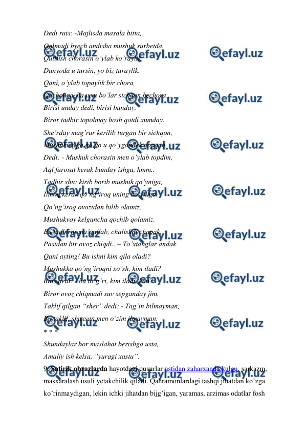  
 
Dedi rais: -Majlisda masala bitta,  
Qolmadi hyech andisha mushuk surbetda.  
Qutilish chorasin o’ylab ko’raylik,  
Dunyoda u tursin, yo biz turaylik.  
Qani, o’ylab topaylik bir chora,  
Qachongacha yem bo’lar sichqon bechora...  
Birisi unday dedi, birisi bunday,  
Biror tadbir topolmay bosh qotdi xumday.  
She’rday mag’rur kerilib turgan bir sichqon,  
Mushukvoyga go’yo u qo’ygandek qopqon,  
Dedi: - Mushuk chorasin men o’ylab topdim,  
Aql farosat kerak bunday ishga, hmm..  
Tadbir shu: kirib borib mushuk qo’yniga,  
Ilmoq kerak qo’ng’iroq uning bo’yniga.  
Qo’ng’iroq ovozidan bilib olamiz,  
Mushukvoy kelguncha qochib qolamiz.  
Bu tadbirni ma’qullab, chalishdi chapak,  
Pastdan bir ovoz chiqdi.. – To’xtanglar andak.  
Qani ayting! Bu ishni kim qila oladi?  
Mushukka qo’ng’iroqni xo’sh, kim iladi?  
Rais dedi: - bu to’g’ri, kim iladi, kim?  
Biror ovoz chiqmadi suv sepganday jim.  
Taklif qilgan “sher” dedi: - Tag’in bilmayman,  
Bu taklif, shaxsan men o’zim ilmayman.  
    
Shundaylar bor maslahat berishga usta,  
Amaliy ish kelsa, “yuragi xasta”.  
9. Satirik obrazlarda hayotdagi qusurlar ustidan zaharxanda kulgu, sarkazm, 
masxaralash usuli yetakchilik qiladi. Qahramonlardagi tashqi jihatdan ko’zga 
ko’rinmaydigan, lekin ichki jihatdan bijg’igan, yaramas, arzimas odatlar fosh 
