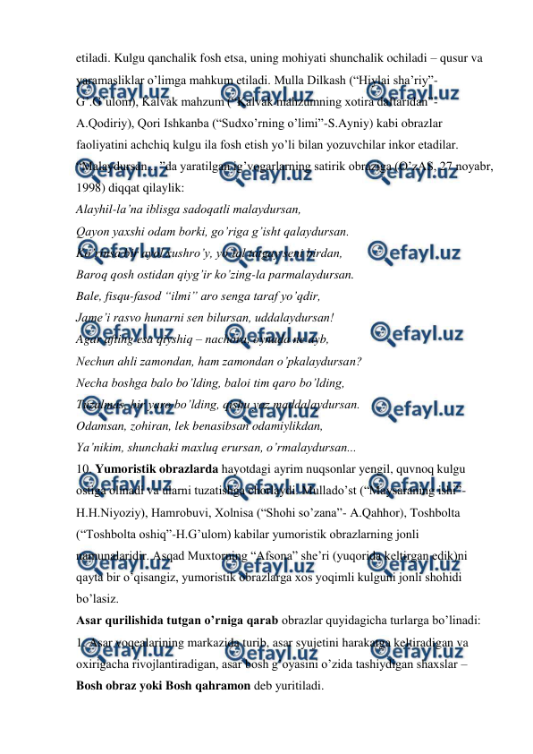  
 
etiladi. Kulgu qanchalik fosh etsa, uning mohiyati shunchalik ochiladi – qusur va 
yaramasliklar o’limga mahkum etiladi. Mulla Dilkash (“Hiylai sha’riy”-
G’.G’ulom), Kalvak mahzum (“Kalvak mahzumning xotira daftaridan”-
A.Qodiriy), Qori Ishkanba (“Sudxo’rning o’limi”-S.Ayniy) kabi obrazlar 
faoliyatini achchiq kulgu ila fosh etish yo’li bilan yozuvchilar inkor etadilar. 
“Malaydursan... ”da yaratilgan ig’vogarlarning satirik obraziga (O’zAS, 27 noyabr, 
1998) diqqat qilaylik:  
Alayhil-la’na iblisga sadoqatli malaydursan,  
Qayon yaxshi odam borki, go’riga g’isht qalaydursan.  
Ko’rinsa bir ayol xushro’y, yo’tal tutgay seni birdan,  
Baroq qosh ostidan qiyg’ir ko’zing-la parmalaydursan.  
Bale, fisqu-fasod “ilmi” aro senga taraf yo’qdir,  
Jame’i rasvo hunarni sen bilursan, uddalaydursan!  
Agar afting esa qiyshiq – nachora, oynada ne ayb,  
Nechun ahli zamondan, ham zamondan o’pkalaydursan?  
Necha boshga balo bo’lding, baloi tim qaro bo’lding,  
Tuzalmas, bir yaro bo’lding, qishu yoz maddalaydursan.  
Odamsan, zohiran, lek benasibsan odamiylikdan,  
Ya’nikim, shunchaki maxluq erursan, o’rmalaydursan...  
10. Yumoristik obrazlarda hayotdagi ayrim nuqsonlar yengil, quvnoq kulgu 
ostiga olinadi va ularni tuzatishga chorlaydi. Mullado’st (“Maysaraning ishi”-
H.H.Niyoziy), Hamrobuvi, Xolnisa (“Shohi so’zana”- A.Qahhor), Toshbolta 
(“Toshbolta oshiq”-H.G’ulom) kabilar yumoristik obrazlarning jonli 
namunalaridir. Asqad Muxtorning “Afsona” she’ri (yuqorida keltirgan edik)ni 
qayta bir o’qisangiz, yumoristik obrazlarga xos yoqimli kulguni jonli shohidi 
bo’lasiz.  
Asar qurilishida tutgan o’rniga qarab obrazlar quyidagicha turlarga bo’linadi:  
1. Asar voqealarining markazida turib, asar syujetini harakatga keltiradigan va 
oxirigacha rivojlantiradigan, asar bosh g’oyasini o’zida tashiydigan shaxslar – 
Bosh obraz yoki Bosh qahramon deb yuritiladi. 
