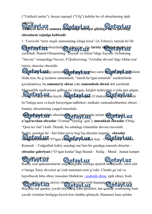  
 
(“Yulduzli tunlar”), Inoyat oqsoqol (“Ufq”) kabilar bu xil obrazlarning tipik 
vakilidir.  
Adabiyot tarix va zamona materialiga murojat qilishiga ko’ra quyidagi 
obrazlarni vujudga keltiradi:  
1. Yozuvchi “tarix orqali zamonaning ichiga kirsa” (A.Tolstoy), tarixda bo’lib 
o’tgan voqyelikni obrazlarda gavdalantirsa, ular tarixiy shaxslar obrazi deb 
yuritiladi. Hamid Olimjoninng “Zaynab va Omon”idagi Zaynab, Oybekning 
“Navoiy” romanidagi Navoiy, P.Qodirovning “Avlodlar dovoni”dagi Akbar real 
tarixiy shaxslar obrazidir.  
2. Yozuvchi bugungi jamiyatning taraqqiyoti uchun zarur bo’lgan yangi g’oyalarni 
ifoda etsa, bu g’oyalarni zamondosh, “tanish bo’lgan notanish” xarakterlarda 
gavdalantirsa, bu zamonaviy obraz yoki zamondosh obrazi deb yuritiladi. 
Mustaqillik mafkurasini qalbiga ko’chirgan, Istiqlol mohiyatini o’zida jam qilgan, 
el-yurt ravnaqi uchun kuyib, yonib yashayotgan, O’zbekistonining buyuk davlat 
bo’lishiga asos va kuch berayotgan tadbirkor, mulkdor zamondoshlarimiz obrazi – 
bunday obrazlarning yaqqol timsolidir.  
Adabiyotshunoslikda obrazlarning yana boshqacha turlari ham mavjud: 
o’zgaruvchan obrazlar (Yormat-“Qutlug’ qon”), murakkab obrazlar (Ortiq-
“Qora ko’zlar”) kabi. Demak, bu sohadagi izlanishlar davom etaveradi.  
Badiiy asardagi bir - biri bilan uzviy bog’liq obrazlar majmui - obrazlar 
(sistemasi) tizimi (“O’tgan kunlardagi” Yusufbek hoji – O’zbekoyim- Otabek – 
Kumush – Yodgorbek kabi), asardagi ma’lum bir guruhga mansub obrazlar – 
obrazlar galeriyasi (“O’tgan kunlar”dagi Hamid – Sodiq – Mutal - Jannat kampir 
kabi) deb yuritiladi. 
Badiiy asar qahramonlarini yuqoridagidek turlarga ajratish mumkindir, lekin ular 
o’rtasiga Xitoy devorini qo’yish tamoman noto’g’ridir. Chunki go’zal va 
hayotbaxsh bitta obraz (masalan Otabek)ni - realistik obraz, epik obraz, bosh 
obraz, ijobiy obraz, tarixiy obraz deb yuritaverish haqiqatga to’g’ri kelaverdi.  
Hayotda har qanday yaxshi insonning ham qusurlari, har qanday yomonning ham 
yaxshi xislatlari borligiga hyech kim shubha qilmaydi. Hammasi ham aybdor 
