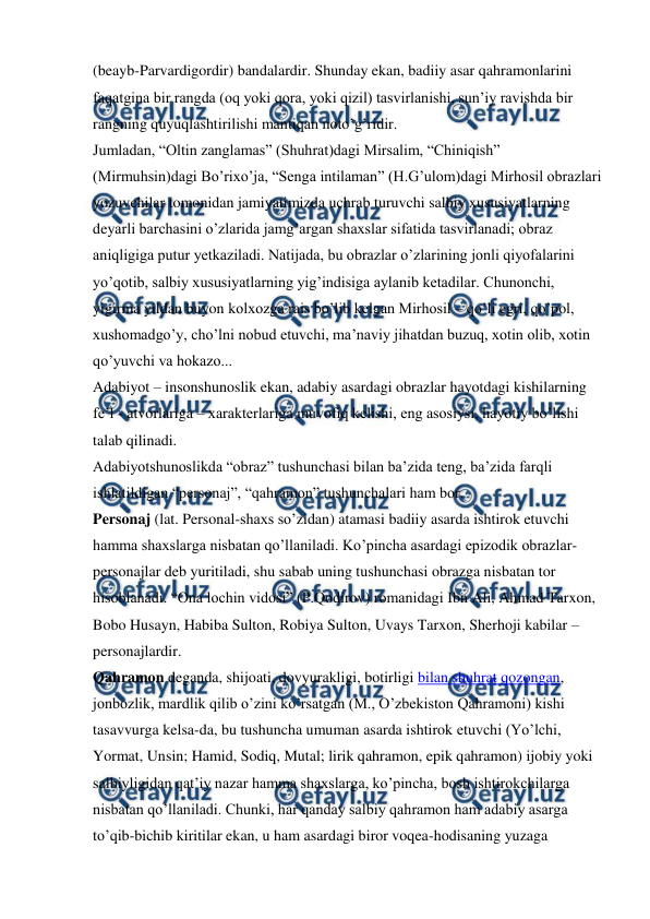  
 
(beayb-Parvardigordir) bandalardir. Shunday ekan, badiiy asar qahramonlarini 
faqatgina bir rangda (oq yoki qora, yoki qizil) tasvirlanishi, sun’iy ravishda bir 
rangning quyuqlashtirilishi mantiqan noto’g’ridir.  
Jumladan, “Oltin zanglamas” (Shuhrat)dagi Mirsalim, “Chiniqish” 
(Mirmuhsin)dagi Bo’rixo’ja, “Senga intilaman” (H.G’ulom)dagi Mirhosil obrazlari 
yozuvchilar tomonidan jamiyatimizda uchrab turuvchi salbiy xususiyatlarning 
deyarli barchasini o’zlarida jamg’argan shaxslar sifatida tasvirlanadi; obraz 
aniqligiga putur yetkaziladi. Natijada, bu obrazlar o’zlarining jonli qiyofalarini 
yo’qotib, salbiy xususiyatlarning yig’indisiga aylanib ketadilar. Chunonchi, 
yigirma yildan buyon kolxozga rais bo’lib kelgan Mirhosil – qo’li egri, qo’pol, 
xushomadgo’y, cho’lni nobud etuvchi, ma’naviy jihatdan buzuq, xotin olib, xotin 
qo’yuvchi va hokazo...  
Adabiyot – insonshunoslik ekan, adabiy asardagi obrazlar hayotdagi kishilarning 
fe’l - atvorlariga – xarakterlariga muvofiq kelishi, eng asosiysi, hayotiy bo’lishi 
talab qilinadi. 
Adabiyotshunoslikda “obraz” tushunchasi bilan ba’zida teng, ba’zida farqli 
ishlatildigan “personaj”, “qahramon” tushunchalari ham bor.  
Personaj (lat. Personal-shaxs so’zidan) atamasi badiiy asarda ishtirok etuvchi 
hamma shaxslarga nisbatan qo’llaniladi. Ko’pincha asardagi epizodik obrazlar-
personajlar deb yuritiladi, shu sabab uning tushunchasi obrazga nisbatan tor 
hisoblanadi. “Ona lochin vidosi” (P.Qodirov) romanidagi Ibn Ali, Ahmad Tarxon, 
Bobo Husayn, Habiba Sulton, Robiya Sulton, Uvays Tarxon, Sherhoji kabilar – 
personajlardir.  
Qahramon deganda, shijoati, dovyurakligi, botirligi bilan shuhrat qozongan, 
jonbozlik, mardlik qilib o’zini ko’rsatgan (M., O’zbekiston Qahramoni) kishi 
tasavvurga kelsa-da, bu tushuncha umuman asarda ishtirok etuvchi (Yo’lchi, 
Yormat, Unsin; Hamid, Sodiq, Mutal; lirik qahramon, epik qahramon) ijobiy yoki 
salbiyligidan qat’iy nazar hamma shaxslarga, ko’pincha, bosh ishtirokchilarga 
nisbatan qo’llaniladi. Chunki, har qanday salbiy qahramon ham adabiy asarga 
to’qib-bichib kiritilar ekan, u ham asardagi biror voqea-hodisaning yuzaga 
