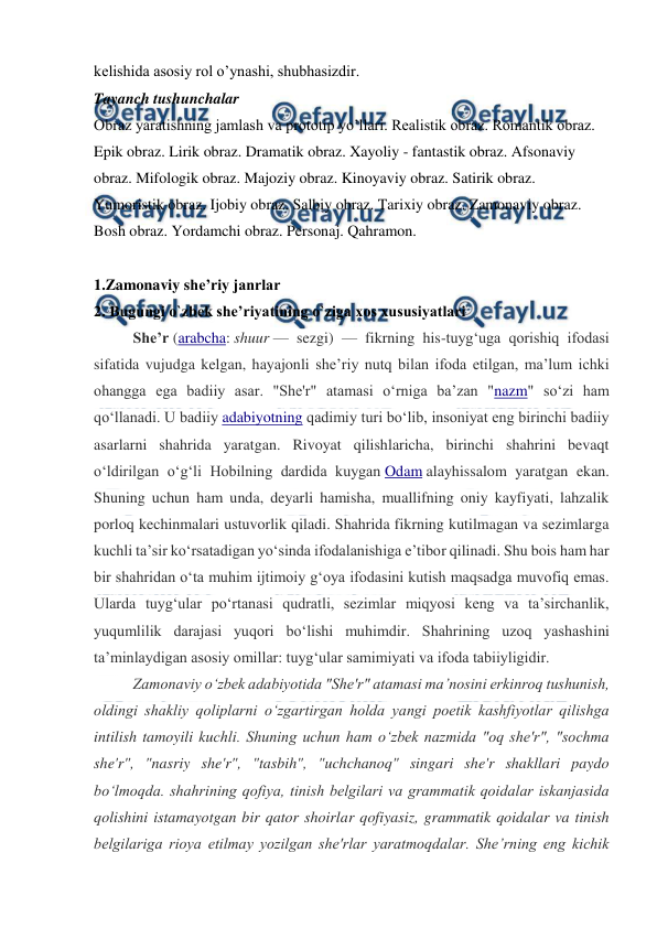  
 
kelishida asosiy rol o’ynashi, shubhasizdir.  
Tayanch tushunchalar  
Obraz yaratishning jamlash va prototip yo’llari. Realistik obraz. Romantik obraz. 
Epik obraz. Lirik obraz. Dramatik obraz. Xayoliy - fantastik obraz. Afsonaviy 
obraz. Mifologik obraz. Majoziy obraz. Kinoyaviy obraz. Satirik obraz. 
Yumoristik obraz. Ijobiy obraz. Salbiy obraz. Tarixiy obraz. Zamonaviy obraz. 
Bosh obraz. Yordamchi obraz. Personaj. Qahramon. 
 
1.Zamonaviy she’riy janrlar 
2. Bugungi o`zbek she’riyatining o`ziga xos xususiyatlari 
Sheʼr (arabcha: shuur — sezgi) — fikrning his-tuygʻuga qorishiq ifodasi 
sifatida vujudga kelgan, hayajonli sheʼriy nutq bilan ifoda etilgan, maʼlum ichki 
ohangga ega badiiy asar. "She'r" atamasi oʻrniga baʼzan "nazm" soʻzi ham 
qoʻllanadi. U badiiy adabiyotning qadimiy turi boʻlib, insoniyat eng birinchi badiiy 
asarlarni shahrida yaratgan. Rivoyat qilishlaricha, birinchi shahrini bevaqt 
oʻldirilgan oʻgʻli Hobilning dardida kuygan Odam alayhissalom yaratgan ekan. 
Shuning uchun ham unda, deyarli hamisha, muallifning oniy kayfiyati, lahzalik 
porloq kechinmalari ustuvorlik qiladi. Shahrida fikrning kutilmagan va sezimlarga 
kuchli taʼsir koʻrsatadigan yoʻsinda ifodalanishiga eʼtibor qilinadi. Shu bois ham har 
bir shahridan oʻta muhim ijtimoiy gʻoya ifodasini kutish maqsadga muvofiq emas. 
Ularda tuygʻular poʻrtanasi qudratli, sezimlar miqyosi keng va taʼsirchanlik, 
yuqumlilik darajasi yuqori boʻlishi muhimdir. Shahrining uzoq yashashini 
taʼminlaydigan asosiy omillar: tuygʻular samimiyati va ifoda tabiiyligidir. 
Zamonaviy oʻzbek adabiyotida "She'r" atamasi maʼnosini erkinroq tushunish, 
oldingi shakliy qoliplarni oʻzgartirgan holda yangi poetik kashfiyotlar qilishga 
intilish tamoyili kuchli. Shuning uchun ham oʻzbek nazmida "oq she'r", "sochma 
she'r", "nasriy she'r", "tasbih", "uchchanoq" singari she'r shakllari paydo 
boʻlmoqda. shahrining qofiya, tinish belgilari va grammatik qoidalar iskanjasida 
qolishini istamayotgan bir qator shoirlar qofiyasiz, grammatik qoidalar va tinish 
belgilariga rioya etilmay yozilgan she'rlar yaratmoqdalar. Sheʼrning eng kichik 
