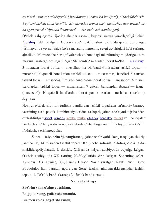  
 
koʻrinishi mumtoz adabiyotda 1 baytdangina iborat boʻlsa (fard), oʻzbek folklorida 
4 qatorni tashkil etadi (toʻrtlik). Bir misradan iborat she'r yaratishga ham urinishlar 
boʻlgan (rus sheʼriyatida "monostix" — bir sheʼr deb nomlangan). 
Oʻzbek xalq ogʻzaki ijodida she'rlar asosan, kuylash uchun yaratilganligi uchun 
"qoʻshiq" deb atalgan. Ogʻzaki she'r qatʼiy shakliy-mundarijaviy qoliplarga 
tushmaydi va yoʻnalishiga koʻra mavsum, marosim, sevgi qoʻshiqlari kabi turlarga 
ajratiladi. Mumtoz she'rlar qofiyalanish va banddagi misralarning miqdoriga koʻra 
maxsus janrlarga boʻlingan. Agar Sh. bandi 2 misradan iborat boʻlsa — masnaviy, 
3 misradan iborat boʻlsa — musallas, har bir band 4 misradan tashkil topsa — 
murabbaʼ, 5 qatorli bandlardan tashkil etilsa — muxammas, bandlari 6 satrdan 
tashkil topsa — musaddas, 7 misrali bandlardan iborat boʻlsa — musabbaʼ, 8 misrali 
bandlardan tashkil topsa — musamman, 9 qatorli bandlardan iborati — tasneʼ 
(mustasneʼ), 10 qatorli bandlardan iborat poetik asarlar muashshar (mashruʼ) 
deyilgan. 
Hozirgi oʻzbek shoirlari turlicha bandlardan tashkil topadigan anʼanaviy barmoq 
vaznining turli poetik kombinatsiyalaridan tashqari, jahon sheʼriyati tajribasidan 
oʻzlashtirilgan sonet, romans, xoyku, tanka, elegiya, barokko, rondel va boshqalar 
janrlarda she'rlar yaratishmoqda va ularda oʻzbeklarga xos milliy tuygʻularni taʼsirli 
ifodalashga erishmoqdalar. 
Sonet – italyancha “jaranglamoq” jahon she’riyatida keng tarqalgan she’riy 
janr bo`lib, 14 misradan tashkil topadi. Ko`pincha a-b-a-b, a-b-b-a, d-d-e, e-f-e 
shaklida qofiyalanadi. U dastlab, XIIi asrda italyan adabiyotida vujudga kelgan. 
O`zbek adabiyotida XX asrning 20-30-yillarida kirib kelgan. Sonetning go`zal 
namunasi XX asrning 30-yillarida Usmon Nosir yaratgan. Rauf, Parfi, Barot 
Boyqobilov ham barakali ijod etgan. Sonet tuzilish jihatdan ikki qismdan tashkil 
topadi. 1. To`rtlik band  (katren) 2. Uchlik band (terset)  
Yana she’rimga 
She’rim yana o`zing yaxshisan,  
Boqqa kirsang, gullar sharmanda. 
Bir men emas, hayot shaxsisan,  
