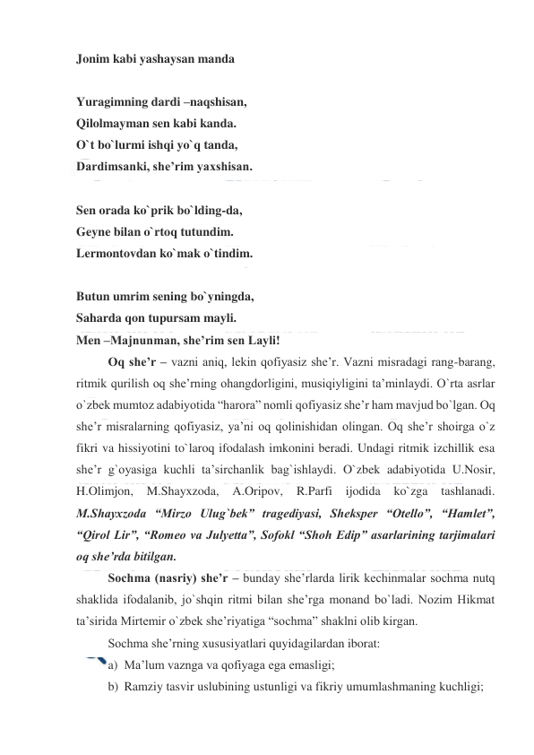  
 
Jonim kabi yashaysan manda 
 
Yuragimning dardi –naqshisan,  
Qilolmayman sen kabi kanda. 
O`t bo`lurmi ishqi yo`q tanda, 
Dardimsanki, she’rim yaxshisan. 
 
Sen orada ko`prik bo`lding-da,  
Geyne bilan o`rtoq tutundim. 
Lermontovdan ko`mak o`tindim. 
 
Butun umrim sening bo`yningda,  
Saharda qon tupursam mayli. 
Men –Majnunman, she’rim sen Layli! 
Oq she’r – vazni aniq, lekin qofiyasiz she’r. Vazni misradagi rang-barang, 
ritmik qurilish oq she’rning ohangdorligini, musiqiyligini ta’minlaydi. O`rta asrlar 
o`zbek mumtoz adabiyotida “harora” nomli qofiyasiz she’r ham mavjud bo`lgan. Oq 
she’r misralarning qofiyasiz, ya’ni oq qolinishidan olingan. Oq she’r shoirga o`z  
fikri va hissiyotini to`laroq ifodalash imkonini beradi. Undagi ritmik izchillik esa 
she’r g`oyasiga kuchli ta’sirchanlik bag`ishlaydi. O`zbek adabiyotida U.Nosir, 
H.Olimjon, 
M.Shayxzoda, 
A.Oripov, 
R.Parfi 
ijodida 
ko`zga 
tashlanadi. 
M.Shayxzoda “Mirzo Ulug`bek” tragediyasi, Sheksper “Otello”, “Hamlet”, 
“Qirol Lir”, “Romeo va Julyetta”, Sofokl “Shoh Edip” asarlarining tarjimalari 
oq she’rda bitilgan.  
Sochma (nasriy) she’r – bunday she’rlarda lirik kechinmalar sochma nutq 
shaklida ifodalanib, jo`shqin ritmi bilan she’rga monand bo`ladi. Nozim Hikmat 
ta’sirida Mirtemir o`zbek she’riyatiga “sochma” shaklni olib kirgan. 
Sochma she’rning xususiyatlari quyidagilardan iborat: 
a) Ma’lum vaznga va qofiyaga ega emasligi; 
b) Ramziy tasvir uslubining ustunligi va fikriy umumlashmaning kuchligi; 
