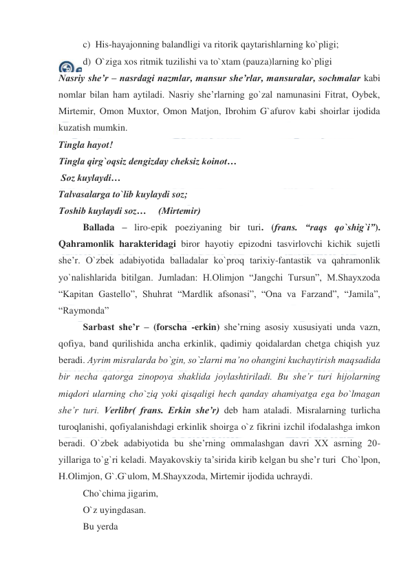  
 
c) His-hayajonning balandligi va ritorik qaytarishlarning ko`pligi; 
d) O`ziga xos ritmik tuzilishi va to`xtam (pauza)larning ko`pligi 
Nasriy she’r – nasrdagi nazmlar, mansur she’rlar, mansuralar, sochmalar kabi 
nomlar bilan ham aytiladi. Nasriy she’rlarning go`zal namunasini Fitrat, Oybek, 
Mirtemir, Omon Muxtor, Omon Matjon, Ibrohim G`afurov kabi shoirlar ijodida 
kuzatish mumkin. 
Tingla hayot! 
Tingla qirg`oqsiz dengizday cheksiz koinot… 
 Soz kuylaydi… 
Talvasalarga to`lib kuylaydi soz; 
Toshib kuylaydi soz…     (Mirtemir) 
Ballada – liro-epik poeziyaning bir turi. (frans. “raqs qo`shig`i”). 
Qahramonlik harakteridagi biror hayotiy epizodni tasvirlovchi kichik sujetli 
she’r. O`zbek adabiyotida balladalar ko`proq tarixiy-fantastik va qahramonlik 
yo`nalishlarida bitilgan. Jumladan: H.Olimjon “Jangchi Tursun”, M.Shayxzoda 
“Kapitan Gastello”, Shuhrat “Mardlik afsonasi”, “Ona va Farzand”, “Jamila”, 
“Raymonda” 
Sarbast she’r – (forscha -erkin) she’rning asosiy xususiyati unda vazn, 
qofiya, band qurilishida ancha erkinlik, qadimiy qoidalardan chetga chiqish yuz 
beradi. Ayrim misralarda bo`gin, so`zlarni ma’no ohangini kuchaytirish maqsadida 
bir necha qatorga zinopoya shaklida joylashtiriladi. Bu she’r turi hijolarning 
miqdori ularning cho`ziq yoki qisqaligi hech qanday ahamiyatga ega bo`lmagan 
she’r turi. Verlibr( frans. Erkin she’r) deb ham ataladi. Misralarning turlicha 
turoqlanishi, qofiyalanishdagi erkinlik shoirga o`z fikrini izchil ifodalashga imkon  
beradi. O`zbek adabiyotida bu she’rning ommalashgan davri XX asrning 20-
yillariga to`g`ri keladi. Mayakovskiy ta’sirida kirib kelgan bu she’r turi  Cho`lpon, 
H.Olimjon, G`.G`ulom, M.Shayxzoda, Mirtemir ijodida uchraydi.  
Cho`chima jigarim,  
O`z uyingdasan. 
Bu yerda 
