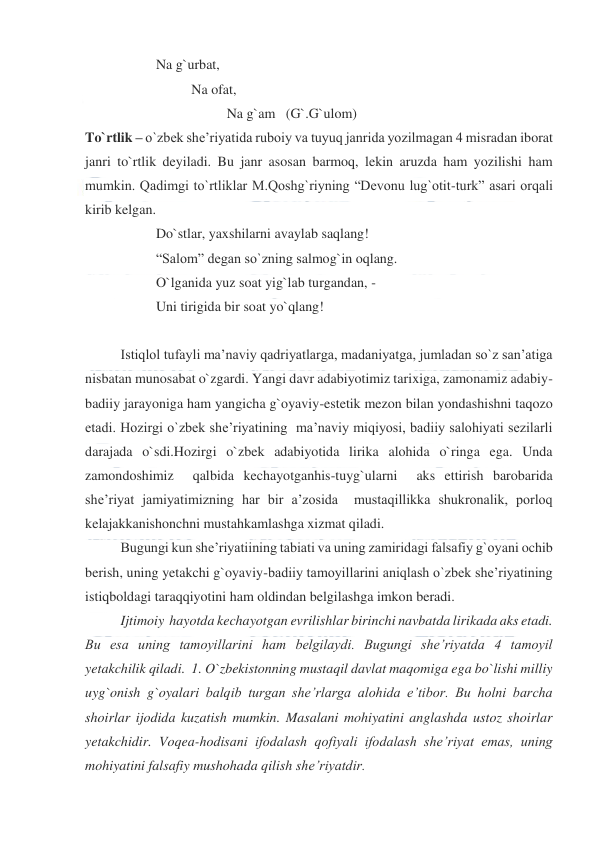  
 
 
Na g`urbat, 
 
 
Na ofat,  
 
 
 
 
Na g`am   (G`.G`ulom) 
To`rtlik – o`zbek she’riyatida ruboiy va tuyuq janrida yozilmagan 4 misradan iborat 
janri to`rtlik deyiladi. Bu janr asosan barmoq, lekin aruzda ham yozilishi ham 
mumkin. Qadimgi to`rtliklar M.Qoshg`riyning “Devonu lug`otit-turk” asari orqali 
kirib kelgan.  
 
 
Do`stlar, yaxshilarni avaylab saqlang! 
 
 
“Salom” degan so`zning salmog`in oqlang. 
 
 
O`lganida yuz soat yig`lab turgandan, - 
 
 
Uni tirigida bir soat yo`qlang!  
 
 
Istiqlol tufayli ma’naviy qadriyatlarga, madaniyatga, jumladan so`z san’atiga 
nisbatan munosabat o`zgardi. Yangi davr adabiyotimiz tarixiga, zamonamiz adabiy-
badiiy jarayoniga ham yangicha g`oyaviy-estetik mezon bilan yondashishni taqozo 
etadi. Hozirgi o`zbek she’riyatining  ma’naviy miqiyosi, badiiy salohiyati sezilarli 
darajada o`sdi.Hozirgi o`zbek adabiyotida lirika alohida o`ringa ega. Unda 
zamondoshimiz  qalbida kechayotganhis-tuyg`ularni  aks ettirish barobarida 
she’riyat jamiyatimizning har bir a’zosida  mustaqillikka shukronalik, porloq 
kelajakkanishonchni mustahkamlashga xizmat qiladi. 
 
Bugungi kun she’riyatiining tabiati va uning zamiridagi falsafiy g`oyani ochib 
berish, uning yetakchi g`oyaviy-badiiy tamoyillarini aniqlash o`zbek she’riyatining 
istiqboldagi taraqqiyotini ham oldindan belgilashga imkon beradi.  
 
Ijtimoiy  hayotda kechayotgan evrilishlar birinchi navbatda lirikada aks etadi. 
Bu esa uning tamoyillarini ham belgilaydi. Bugungi she’riyatda 4 tamoyil 
yetakchilik qiladi.  1. O`zbekistonning mustaqil davlat maqomiga ega bo`lishi milliy 
uyg`onish g`oyalari balqib turgan she’rlarga alohida e’tibor. Bu holni barcha 
shoirlar ijodida kuzatish mumkin. Masalani mohiyatini anglashda ustoz shoirlar 
yetakchidir. Voqea-hodisani ifodalash qofiyali ifodalash she’riyat emas, uning 
mohiyatini falsafiy mushohada qilish she’riyatdir.  
