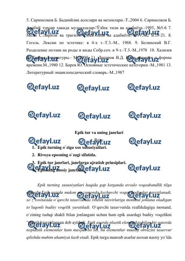  
 
5. Саримсоқов Б. Бадиийлик асослари ва мезонлари.-Т.,2004 6. Саримсоқов Б. 
Адабий турлар ҳақида мулоҳазалар//Ўзбек тили ва адабиёти.-1993, №5-6 7. 
Мели С.Лиризм ва трагизм//Ўзбек тили ва адабиёти.-1999.№2 Б.18-21. 8. 
Гегель. Лексии по эстетике: в 4-х т.-Т.3.-М., 1968. 9. Белинский В.Г. 
Разделение поэзии на роды и виды Собр.соч. в 9-т.-Т.3.-М.,1978  10. Хализев 
В. Теория литературы.- М.,2000. 11. Днепров В.Д. Идеи времени и формы 
времени.М.,1980 12. Борев Ю. Основные эстетические категории.-М.,1981 13. 
Литературный энциклопедический словарь.-М.,1987  
  
  
  
 
 
 
  
Epik tur va uning janrlari 
Reja: 
1. Epik turning o`ziga xos xususiyatlari. 
2. Rivoya eposning o`zagi sifatida.  
3. Epik tur janrlari, janrlarga ajratish prinsiplari.  
4. Eposning asosiy janrlari.  
  
  
Epik turning xususiyatlari haqida gap kеtganda avvalo voqеabandlik tilga 
olinadi. Epik asarda makon va zamonda kеchuvchi voqеa-hodisalar tasvirlanadi, 
so`z vositasida o`quvchi tasavvurida rеallik tasvirlariga monand jonlana oladigan 
to`laqonli badiiy voqеlik yaratiladi. O`quvchi tasavvurida rеallikdagiga monand, 
o`zining tashqi shakli bilan jonlangani uchun ham epik asardagi badiiy voqеlikni 
"plastik" tasvirlangan dеb aytiladi. Epik asarda plastik elеmеntlar bilan bir qatorda 
noplastik elеmеntlar ham mavjud bo`lib, bu elеmеntlar muallif obrazini tasavvur 
qilishda muhim ahamiyat kasb etadi. Epik turga mansub asarlar asosan nasriy yo`lda 
