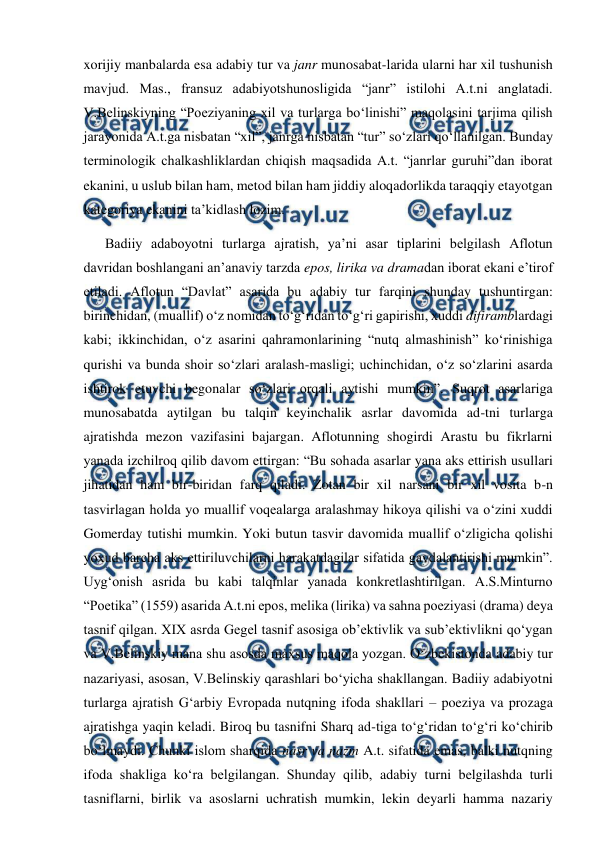  
 
xorijiy manbalarda esa adabiy tur va janr munosabat-larida ularni har xil tushunish 
mavjud. Mas., fransuz adabiyotshunosligida “janr” istilohi A.t.ni anglatadi. 
V.Belinskiyning “Poeziyaning xil va turlarga bo‘linishi” maqolasini tarjima qilish 
jarayonida A.t.ga nisbatan “xil”, janrga nisbatan “tur” so‘zlari qo‘llanilgan. Bunday 
terminologik chalkashliklardan chiqish maqsadida A.t. “janrlar guruhi”dan iborat 
ekanini, u uslub bilan ham, metod bilan ham jiddiy aloqadorlikda taraqqiy etayotgan 
kategoriya ekanini ta’kidlash lozim.   
Badiiy adaboyotni turlarga ajratish, ya’ni asar tiplarini belgilash Aflotun 
davridan boshlangani an’anaviy tarzda epos, lirika va dramadan iborat ekani e’tirof 
etiladi. Aflotun “Davlat” asarida bu adabiy tur farqini shunday tushuntirgan: 
birinchidan, (muallif) o‘z nomidan to‘g‘ridan to‘g‘ri gapirishi, xuddi difiramblardagi 
kabi; ikkinchidan, o‘z asarini qahramonlarining “nutq almashinish” ko‘rinishiga 
qurishi va bunda shoir so‘zlari aralash-masligi; uchinchidan, o‘z so‘zlarini asarda 
ishtirok etuvchi begonalar so‘zlari orqali aytishi mumkin”. Suqrot asarlariga 
munosabatda aytilgan bu talqin keyinchalik asrlar davomida ad-tni turlarga 
ajratishda mezon vazifasini bajargan. Aflotunning shogirdi Arastu bu fikrlarni 
yanada izchilroq qilib davom ettirgan: “Bu sohada asarlar yana aks ettirish usullari 
jihatidan ham bir-biridan farq qiladi. Zotan bir xil narsani bir xil vosita b-n 
tasvirlagan holda yo muallif voqealarga aralashmay hikoya qilishi va o‘zini xuddi 
Gomerday tutishi mumkin. Yoki butun tasvir davomida muallif o‘zligicha qolishi 
yoxud barcha aks ettiriluvchilarni harakatdagilar sifatida gavdalantirishi mumkin”. 
Uyg‘onish asrida bu kabi talqinlar yanada konkretlashtirilgan. A.S.Minturno 
“Poetika” (1559) asarida A.t.ni epos, melika (lirika) va sahna poeziyasi (drama) deya 
tasnif qilgan. XIX asrda Gegel tasnif asosiga ob’ektivlik va sub’ektivlikni qo‘ygan 
va V.Belinskiy mana shu asosda maxsus maqola yozgan. O‘zbekistonda adabiy tur 
nazariyasi, asosan, V.Belinskiy qarashlari bo‘yicha shakllangan. Badiiy adabiyotni 
turlarga ajratish G‘arbiy Evropada nutqning ifoda shakllari – poeziya va prozaga 
ajratishga yaqin keladi. Biroq bu tasnifni Sharq ad-tiga to‘g‘ridan to‘g‘ri ko‘chirib 
bo‘lmaydi. Chunki islom sharqida nasr va nazm A.t. sifatida emas, balki nutqning 
ifoda shakliga ko‘ra belgilangan. Shunday qilib, adabiy turni belgilashda turli 
tasniflarni, birlik va asoslarni uchratish mumkin, lekin deyarli hamma nazariy 
