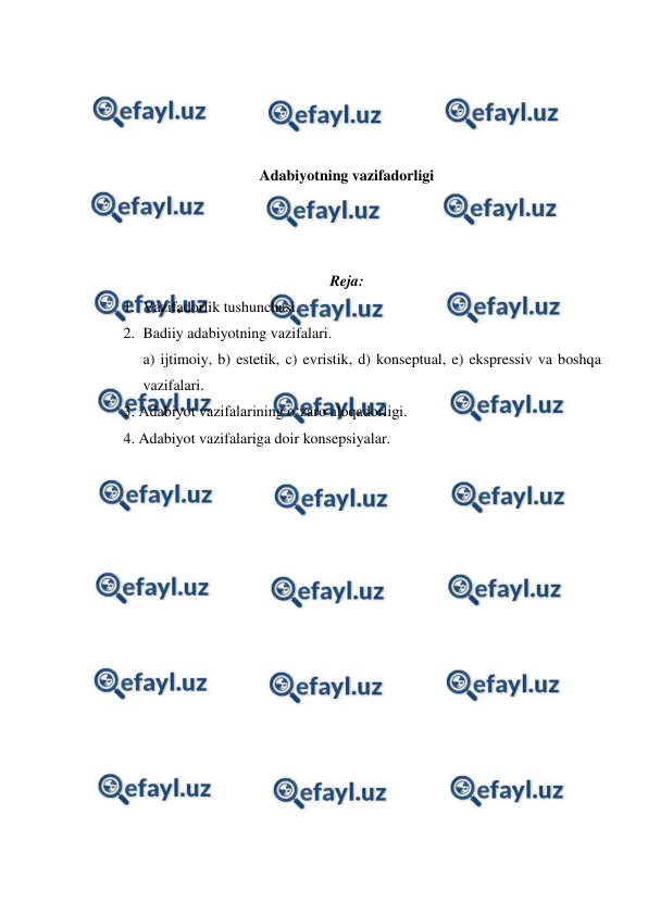  
 
 
 
 
 
Adabiyotning vazifadorligi 
 
 
 
Reja: 
1. Vazifadorlik tushunchasi.  
2. Badiiy adabiyotning vazifalari.  
a) ijtimoiy, b) estetik, c) evristik, d) konseptual, e) ekspressiv va boshqa 
vazifalari.  
3. Adabiyot vazifalarining o‘zaro aloqadorligi.  
4. Adabiyot vazifalariga doir konsepsiyalar.  
 
 
 
 
 
 
 
 
 
 
 
 
 
 
 
