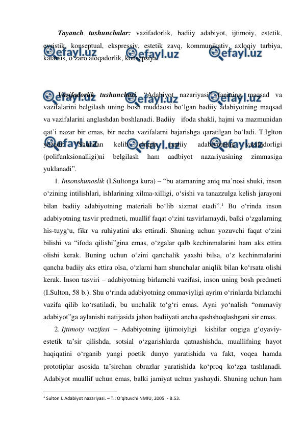  
 
Tayanch tushunchalar: vazifadorlik, badiiy adabiyot, ijtimoiy, estetik, 
evristik, konseptual, ekspressiv, estetik zavq, kommunikativ, axloqiy tarbiya, 
katarsis, o‘zaro aloqadorlik, konsepsiya. 
 
 
Vazifadorlik tushunchasi. “Adabiyot nazariyasi” fanining maqsad va 
vazifalarini belgilash uning bosh muddaosi bo‘lgan badiiy adabiyotning maqsad 
va vazifalarini anglashdan boshlanadi. Badiiy   ifoda shakli, hajmi va mazmunidan 
qat’i nazar bir emas, bir necha vazifalarni bajarishga qaratilgan bo‘ladi. T.Iglton 
yozadi: 
“Shundan 
kelib 
chiqib, 
badiiy 
adabiyotning 
vazifadorligi 
(polifunksionalligi)ni 
belgilash 
ham 
aadbiyot 
nazariyasining 
zimmasiga 
yuklanadi”. 
1. Insonshunoslik (I.Sultonga kura) – “bu atamaning aniq ma’nosi shuki, inson 
o‘zining intilishlari, ishlarining xilma-xilligi, o‘sishi va tanazzulga kelish jarayoni 
bilan badiiy adabiyotning materiali bo‘lib xizmat etadi”.1 Bu o‘rinda inson 
adabiyotning tasvir predmeti, muallif faqat o‘zini tasvirlamaydi, balki o‘zgalarning 
his-tuyg‘u, fikr va ruhiyatini aks ettiradi. Shuning uchun yozuvchi faqat o‘zini 
bilishi va “ifoda qilishi”gina emas, o‘zgalar qalb kechinmalarini ham aks ettira 
olishi kerak. Buning uchun o‘zini qanchalik yaxshi bilsa, o‘z kechinmalarini 
qancha badiiy aks ettira olsa, o‘zlarni ham shunchalar aniqlik bilan ko‘rsata olishi 
kerak. Inson tasviri – adabiyotning birlamchi vazifasi, inson uning bosh predmeti 
(I.Sulton, 58 b.). Shu o‘rinda adabiyotning ommaviyligi ayrim o‘rinlarda birlamchi 
vazifa qilib ko‘rsatiladi, bu unchalik to‘g‘ri emas. Ayni yo‘nalish “ommaviy 
adabiyot”ga aylanishi natijasida jahon badiiyati ancha qashshoqlashgani sir emas. 
2. Ijtimoiy vazifasi – Adabiyotning ijtimoiyligi  kishilar ongiga g‘oyaviy-
estetik ta’sir qilishda, sotsial o‘zgarishlarda qatnashishda, muallifning hayot 
haqiqatini o‘rganib yangi poetik dunyo yaratishida va fakt, voqea hamda 
prototiplar asosida ta’sirchan obrazlar yaratishida ko‘proq ko‘zga tashlanadi. 
Adabiyot muallif uchun emas, balki jamiyat uchun yashaydi. Shuning uchun ham 
                                                          
 
1 Sulton I. Adabiyot nazariyasi. – T.: O‘qituvchi NMIU, 2005. - B.53. 
