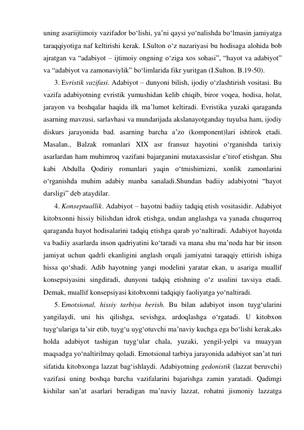  
 
uning asariijtimoiy vazifador bo‘lishi, ya’ni qaysi yo‘nalishda bo‘lmasin jamiyatga 
taraqqiyotiga naf keltirishi kerak. I.Sulton o‘z nazariyasi bu hodisaga alohida bob 
ajratgan va “adabiyot – ijtimoiy ongning o‘ziga xos sohasi”, “hayot va adabiyot” 
va “adabiyot va zamonaviylik” bo‘limlarida fikr yuritgan (I.Sulton. B.19-50).    
3. Evristik vazifasi. Adabiyot – dunyoni bilish, ijodiy o‘zlashtirish vositasi. Bu 
vazifa adabiyotning evristik yumushidan kelib chiqib, biror voqea, hodisa, holat, 
jarayon va boshqalar haqida ilk ma’lumot keltiradi. Evristika yuzaki qaraganda 
asarning mavzusi, sarlavhasi va mundarijada akslanayotganday tuyulsa ham, ijodiy 
diskurs jarayonida bad. asarning barcha a’zo (komponent)lari ishtirok etadi. 
Masalan., Balzak romanlari XIX asr fransuz hayotini o‘rganishda tarixiy 
asarlardan ham muhimroq vazifani bajarganini mutaxassislar e’tirof etishgan. Shu 
kabi Abdulla Qodiriy romanlari yaqin o‘tmishimizni, xonlik zamonlarini 
o‘rganishda muhim adabiy manba sanaladi.Shundan badiiy adabiyotni “hayot 
darsligi” deb ataydilar. 
4. Konseptuallik. Adabiyot – hayotni badiiy tadqiq etish vositasidir. Adabiyot 
kitobxonni hissiy bilishdan idrok etishga, undan anglashga va yanada chuqurroq 
qaraganda hayot hodisalarini tadqiq etishga qarab yo‘naltiradi. Adabiyot hayotda 
va badiiy asarlarda inson qadriyatini ko‘taradi va mana shu ma’noda har bir inson 
jamiyat uchun qadrli ekanligini anglash orqali jamiyatni taraqqiy ettirish ishiga 
hissa qo‘shadi. Adib hayotning yangi modelini yaratar ekan, u asariga muallif 
konsepsiyasini singdiradi, dunyoni tadqiq etishning o‘z usulini tavsiya etadi. 
Demak, muallif konsepsiyasi kitobxonni tadqiqiy faoliyatga yo‘naltiradi.  
5. Emotsional, hissiy tarbiya berish. Bu bilan adabiyot inson tuyg‘ularini 
yangilaydi, uni his qilishga, sevishga, ardoqlashga o‘rgatadi. U kitobxon 
tuyg‘ulariga ta’sir etib, tuyg‘u uyg‘otuvchi ma’naviy kuchga ega bo‘lishi kerak,aks 
holda adabiyot tashigan tuyg‘ular chala, yuzaki, yengil-yelpi va muayyan 
maqsadga yo‘naltirilmay qoladi. Emotsional tarbiya jarayonida adabiyot san’at turi 
sifatida kitobxonga lazzat bag‘ishlaydi. Adabiyotning gedonistik (lazzat beruvchi) 
vazifasi uning boshqa barcha vazifalarini bajarishga zamin yaratadi. Qadimgi 
kishilar san’at asarlari beradigan ma’naviy lazzat, rohatni jismoniy lazzatga 
