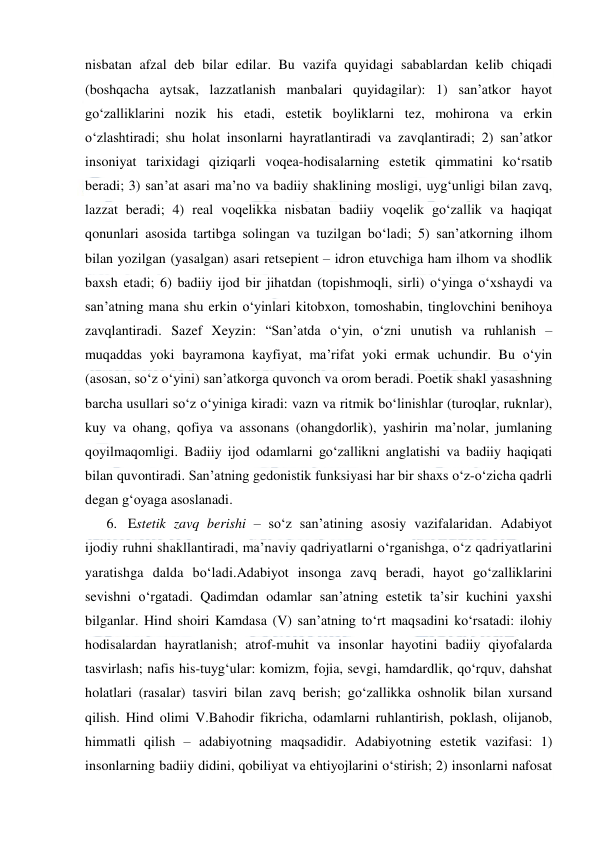  
 
nisbatan afzal deb bilar edilar. Bu vazifa quyidagi sabablardan kelib chiqadi 
(boshqacha aytsak, lazzatlanish manbalari quyidagilar): 1) san’atkor hayot 
go‘zalliklarini nozik his etadi, estetik boyliklarni tez, mohirona va erkin 
o‘zlashtiradi; shu holat insonlarni hayratlantiradi va zavqlantiradi; 2) san’atkor 
insoniyat tarixidagi qiziqarli voqea-hodisalarning estetik qimmatini ko‘rsatib 
beradi; 3) san’at asari ma’no va badiiy shaklining mosligi, uyg‘unligi bilan zavq, 
lazzat beradi; 4) real voqelikka nisbatan badiiy voqelik go‘zallik va haqiqat 
qonunlari asosida tartibga solingan va tuzilgan bo‘ladi; 5) san’atkorning ilhom 
bilan yozilgan (yasalgan) asari retsepient – idron etuvchiga ham ilhom va shodlik 
baxsh etadi; 6) badiiy ijod bir jihatdan (topishmoqli, sirli) o‘yinga o‘xshaydi va 
san’atning mana shu erkin o‘yinlari kitobxon, tomoshabin, tinglovchini benihoya 
zavqlantiradi. Sazef Xeyzin: “San’atda o‘yin, o‘zni unutish va ruhlanish – 
muqaddas yoki bayramona kayfiyat, ma’rifat yoki ermak uchundir. Bu o‘yin 
(asosan, so‘z o‘yini) san’atkorga quvonch va orom beradi. Poetik shakl yasashning 
barcha usullari so‘z o‘yiniga kiradi: vazn va ritmik bo‘linishlar (turoqlar, ruknlar), 
kuy va ohang, qofiya va assonans (ohangdorlik), yashirin ma’nolar, jumlaning 
qoyilmaqomligi. Badiiy ijod odamlarni go‘zallikni anglatishi va badiiy haqiqati 
bilan quvontiradi. San’atning gedonistik funksiyasi har bir shaxs o‘z-o‘zicha qadrli 
degan g‘oyaga asoslanadi.  
6. Estetik zavq berishi – so‘z san’atining asosiy vazifalaridan. Adabiyot 
ijodiy ruhni shakllantiradi, ma’naviy qadriyatlarni o‘rganishga, o‘z qadriyatlarini 
yaratishga dalda bo‘ladi.Adabiyot insonga zavq beradi, hayot go‘zalliklarini 
sevishni o‘rgatadi. Qadimdan odamlar san’atning estetik ta’sir kuchini yaxshi 
bilganlar. Hind shoiri Kamdasa (V) san’atning to‘rt maqsadini ko‘rsatadi: ilohiy 
hodisalardan hayratlanish; atrof-muhit va insonlar hayotini badiiy qiyofalarda 
tasvirlash; nafis his-tuyg‘ular: komizm, fojia, sevgi, hamdardlik, qo‘rquv, dahshat 
holatlari (rasalar) tasviri bilan zavq berish; go‘zallikka oshnolik bilan xursand 
qilish. Hind olimi V.Bahodir fikricha, odamlarni ruhlantirish, poklash, olijanob, 
himmatli qilish – adabiyotning maqsadidir. Adabiyotning estetik vazifasi: 1) 
insonlarning badiiy didini, qobiliyat va ehtiyojlarini o‘stirish; 2) insonlarni nafosat 
