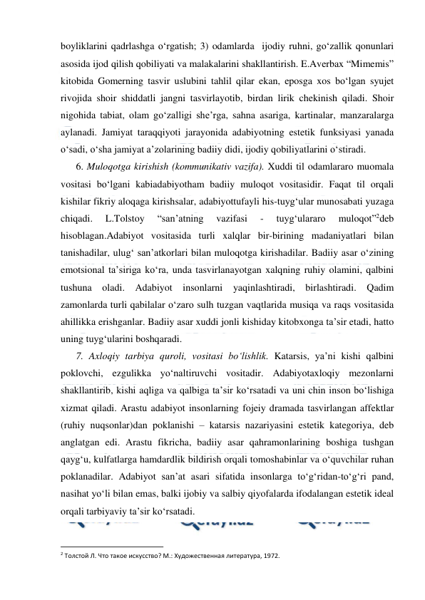  
 
boyliklarini qadrlashga o‘rgatish; 3) odamlarda  ijodiy ruhni, go‘zallik qonunlari 
asosida ijod qilish qobiliyati va malakalarini shakllantirish. E.Averbax “Mimemis” 
kitobida Gomerning tasvir uslubini tahlil qilar ekan, eposga xos bo‘lgan syujet 
rivojida shoir shiddatli jangni tasvirlayotib, birdan lirik chekinish qiladi. Shoir 
nigohida tabiat, olam go‘zalligi she’rga, sahna asariga, kartinalar, manzaralarga 
aylanadi. Jamiyat taraqqiyoti jarayonida adabiyotning estetik funksiyasi yanada 
o‘sadi, o‘sha jamiyat a’zolarining badiiy didi, ijodiy qobiliyatlarini o‘stiradi. 
6. Muloqotga kirishish (kommunikativ vazifa). Xuddi til odamlararo muomala 
vositasi bo‘lgani kabiadabiyotham badiiy muloqot vositasidir. Faqat til orqali 
kishilar fikriy aloqaga kirishsalar, adabiyottufayli his-tuyg‘ular munosabati yuzaga 
chiqadi. 
L.Tolstoy 
“san’atning 
vazifasi 
- 
tuyg‘ulararo 
muloqot”2deb 
hisoblagan.Adabiyot vositasida turli xalqlar bir-birining madaniyatlari bilan 
tanishadilar, ulug‘ san’atkorlari bilan muloqotga kirishadilar. Badiiy asar o‘zining 
emotsional ta’siriga ko‘ra, unda tasvirlanayotgan xalqning ruhiy olamini, qalbini 
tushuna oladi. Adabiyot insonlarni yaqinlashtiradi, birlashtiradi. Qadim 
zamonlarda turli qabilalar o‘zaro sulh tuzgan vaqtlarida musiqa va raqs vositasida 
ahillikka erishganlar. Badiiy asar xuddi jonli kishiday kitobxonga ta’sir etadi, hatto 
uning tuyg‘ularini boshqaradi. 
7. Axloqiy tarbiya quroli, vositasi bo‘lishlik. Katarsis, ya’ni kishi qalbini 
poklovchi, ezgulikka yo‘naltiruvchi vositadir. Adabiyotaxloqiy mezonlarni 
shakllantirib, kishi aqliga va qalbiga ta’sir ko‘rsatadi va uni chin inson bo‘lishiga 
xizmat qiladi. Arastu adabiyot insonlarning fojeiy dramada tasvirlangan affektlar 
(ruhiy nuqsonlar)dan poklanishi – katarsis nazariyasini estetik kategoriya, deb 
anglatgan edi. Arastu fikricha, badiiy asar qahramonlarining boshiga tushgan 
qayg‘u, kulfatlarga hamdardlik bildirish orqali tomoshabinlar va o‘quvchilar ruhan 
poklanadilar. Adabiyot san’at asari sifatida insonlarga to‘g‘ridan-to‘g‘ri pand, 
nasihat yo‘li bilan emas, balki ijobiy va salbiy qiyofalarda ifodalangan estetik ideal 
orqali tarbiyaviy ta’sir ko‘rsatadi.  
                                                          
 
2 Толстой Л. Что такое искусство? М.: Художественная литература, 1972. 
