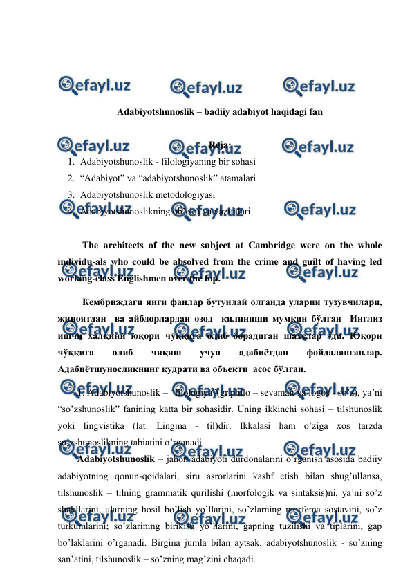  
 
 
 
 
 
Adabiyotshunoslik – badiiy adabiyot haqidagi fan 
 
Reja: 
1. Adabiyotshunoslik - filologiyaning bir sohasi 
2. “Adabiyot” va “adabiyotshunoslik” atamalari 
3. Adabiyotshunoslik metodologiyasi 
4. Adabiyotshunoslikning ob’ekti va vazifalari 
 
The architects of the new subject at Cambridge were on the whole 
individu-als who could be absolved from the crime and guilt of having led 
working-class Englishmen over the top.  
Кембриждаги янги фанлар бутунлай олганда уларни тузувчилари,  
жиноятдан  ва айбдорлардан озод  қилиниши мумкин бўлган  Инглиз 
ишчи халқини юқори чўққига олиб борадиган шахслар эди. Юқори 
чўққига 
олиб 
чиқиш 
учун 
адабиётдан 
фойдаланганлар. 
Адабиётшуносликнинг қудрати ва объекти  асос бўлган. 
1. Adabiyotshunoslik – “filologiya”(gr.philo – sevaman va logos - so’z), ya’ni 
“so’zshunoslik” fanining katta bir sohasidir. Uning ikkinchi sohasi – tilshunoslik 
yoki lingvistika (lat. Lingma - til)dir. Ikkalasi ham o’ziga xos tarzda 
so’zshunoslikning tabiatini o’rganadi.  
Adabiyotshunoslik – jahon adabiyoti durdonalarini o’rganish asosida badiiy 
adabiyotning qonun-qoidalari, siru asrorlarini kashf etish bilan shug’ullansa, 
tilshunoslik – tilning grammatik qurilishi (morfologik va sintaksis)ni, ya’ni so’z 
shakllarini, ularning hosil bo’lish yo’llarini, so’zlarning morfema sostavini, so’z 
turkumlarini; so’zlarining birikish yo’llarini, gapning tuzilishi va tiplarini, gap 
bo’laklarini o’rganadi. Birgina jumla bilan aytsak, adabiyotshunoslik - so’zning 
san’atini, tilshunoslik – so’zning mag’zini chaqadi. 
