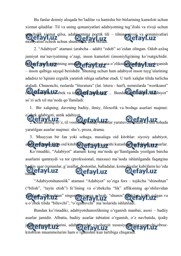  
 
Bu fanlar doimiy aloqada bo’ladilar va hamisha bir-birlarining kamoloti uchun 
xizmat qiladilar. Til va uning qonuniyatlari adabiyotning tug’ilishi va rivoji uchun 
qanchalik xizmat qilsa, adabiyotning poetik tili – tilning rivoji va qonuniyatlari 
mohiyatini ochish uchun shunchalik asos beradi. 
2. “Adabiyot” atamasi (arabcha - adab) “odob” so’zidan olingan. Odob-axloq 
jamiyat ma’naviyatining o’zagi, inson kamoloti (insoniyligi)ning ko’rsatgichidir. 
Axloq – ma’naviyatning amalidir, ma’naviyat esa o’zlikni anglashdir. Uni o’rganish 
– inson qalbiga sayqal berishdir. Shuning uchun ham adabiyot inson tuyg’ularining 
adadsiz to’lqinini ezgulik yaratish ishiga safarbar etadi. U turli xalqlar tilida turlicha 
ataladi. Chunonchi, ruslarda “literatura” (lat. letera - harf), nemislarda “wortkunst” 
(so’zshunoslik), o’zbek va tojiklarda “adabiyot”...  Bundan qat’i-nazar “Adabiyot” 
so’zi uch xil ma’noda qo’llaniladi: 
1. Bir xalqning, davrning badiiy, ilmiy, filosofik va boshqa asarlari majmui: 
o’zbek adabiyoti, antik adabiyot. 
2. San’atning so’z, til vositasida badiiy obrazlar yaratuvchi sohasi va shu sohada 
yaratilgan asarlar majmui: she’r, proza, drama. 
3. Muayyan bir fan yoki sohaga, masalaga oid kitoblar: siyosiy adabiyot, 
adabiyotshunoslikka oid kitoblar, terrorizmga qarshi kurashga bag’ishlangan asarlar. 
Ko’rinadiki, “Adabiyot” atamasi keng ma’noda qo’llanilganda yozilgan barcha 
asarlarni qamraydi va tor (professional, maxsus) ma’noda ishlatilganda faqatgina 
badiiy asar (romanlar, g’azallar, dostonlar, balladalar, komediyalar kabi)larni ko’zda 
tutadi. 
“Adabiyotshunoslik” atamasi “Adabiyot” so’ziga fors – tojikcha “shinohtan” 
(“bilish”, “tayin etish”) fe’lining va o’zbekcha “lik” affiksining qo’shiluvidan 
yasalgan. “Shinohtan” singormonizmga uchrab, “shunos” shakliga kelib qolgan va 
u o’zbek tilida “biluvchi”, “o’rganuvchi” ma’nolarida ishlatiladi. 
Bundan ko’rinadiki, adabiyotshunoslikning o’rganish manbai, asosi – badiiy 
asarlar jamidir. Albatta, badiiy asarlar tabiatini o’rganish, o’z navbatida, ijodiy 
jarayon qonuniyatlarini, adabiy muhit va sharoit xususiyatlarini, yozuvchi-obraz-
kitobxon muammolarini ham o’rganishni kun tartibiga chiqaradi. 
