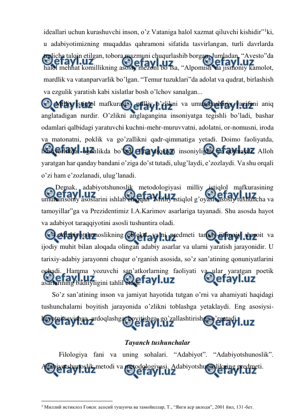  
 
ideallari uchun kurashuvchi inson, o’z Vataniga halol xazmat qiluvchi kishidir”1ki, 
u adabiyotimizning muqaddas qahramoni sifatida tasvirlangan, turli davrlarda 
turlicha talqin etilgan, tobora mazmuni chuqurlashib borgan. Jumladan, “Avesto”da 
halol mehnat komillikning asosiy mezoni bo’lsa, “Alpomish”da jismoniy kamolot, 
mardlik va vatanparvarlik bo’lgan. “Temur tuzuklari”da adolat va qudrat, birlashish 
va ezgulik yaratish kabi xislatlar bosh o’lchov sanalgan... 
Milliy istiqlol mafkurasi - milliy o’zlikni va umumbashariy vazifani aniq 
anglatadigan nurdir. O’zlikni anglagangina insoniyatga tegishli bo’ladi, bashar 
odamlari qalbidagi yaratuvchi kuchni-mehr-muruvvatni, adolatni, or-nomusni, iroda 
va matonatni, poklik va go’zallikni qadr-qimmatiga yetadi. Doimo faoliyatda, 
hushyorlikda, ogohlikda bo’ladi. Eng asosiysi insoniyligini yo’qotmaydi, Alloh 
yaratgan har qanday bandani o’ziga do’st tutadi, ulug’laydi, e’zozlaydi. Va shu orqali 
o’zi ham e’zozlanadi, ulug’lanadi. 
Demak, adabiyotshunoslik metodologiyasi milliy istiqlol mafkurasining 
umuminsoniy asoslarini ishlab chiqqan “Milliy istiqlol g’oyasi: asosiy tushuncha va 
tamoyillar”ga va Prezidentimiz I.A.Karimov asarlariga tayanadi. Shu asosda hayot 
va adabiyot taraqqiyotini asosli tushuntira oladi. 
4. Adabiyotshunoslikning ob’ekti, ya’ni predmeti tarixiy-ijtimoiy sharoit va 
ijodiy muhit bilan aloqada olingan adabiy asarlar va ularni yaratish jarayonidir. U 
tarixiy-adabiy jarayonni chuqur o’rganish asosida, so’z san’atining qonuniyatlarini 
ochadi. Hamma yozuvchi san’atkorlarning faoliyati va ular yaratgan poetik 
asarlarining badiiyligini tahlil etadi. 
So’z san’atining inson va jamiyat hayotida tutgan o’rni va ahamiyati haqidagi 
tushunchalarni boyitish jarayonida o’zlikni toblashga yetaklaydi. Eng asosiysi-
hayotni sevishga, ardoqlashga, boyitishga, go’zallashtirishga o’rgatadi. 
  
Tayanch tushunchalar 
 
Filologiya fani va uning sohalari. “Adabiyot”. “Adabiyotshunoslik”. 
Adabiyotshunoslik metodi va metodologiyasi. Adabiyotshunoslikning predmeti. 
  
                                                          
 
1 Миллий истиклол Ғояси: асосий тушунча ва тамойиллар, Т., “Янги аср авлоди”, 2001 йил, 131-бет. 
