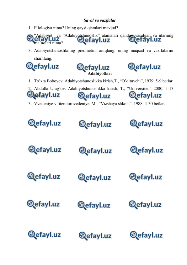  
 
Savol va vazifalar 
1. Filologiya nima? Uning qaysi qismlari mavjud? 
2. “Adabiyot” va “Adabiyotshunoslik” atamalari qanday yasalgan va ularning 
ma’nolari nima? 
3. Adabiyotshunoslikning predmetini aniqlang, uning maqsad va vazifalarini 
sharhlang. 
 
Adabiyotlar: 
1. To’xta Boboyev. Adabiyotshunoslikka kirish,T., “O’qituvchi”, 1979, 5-9 betlar. 
2. Abdulla Ulug’ov. Adabiyotshunoslikka kirish, T., “Universitet”, 2000, 5-13 
betlar. 
3. Vvedeniye v literaturovedeniye, M., “Vыshaya shkola”, 1988, 4-30 betlar. 
 
