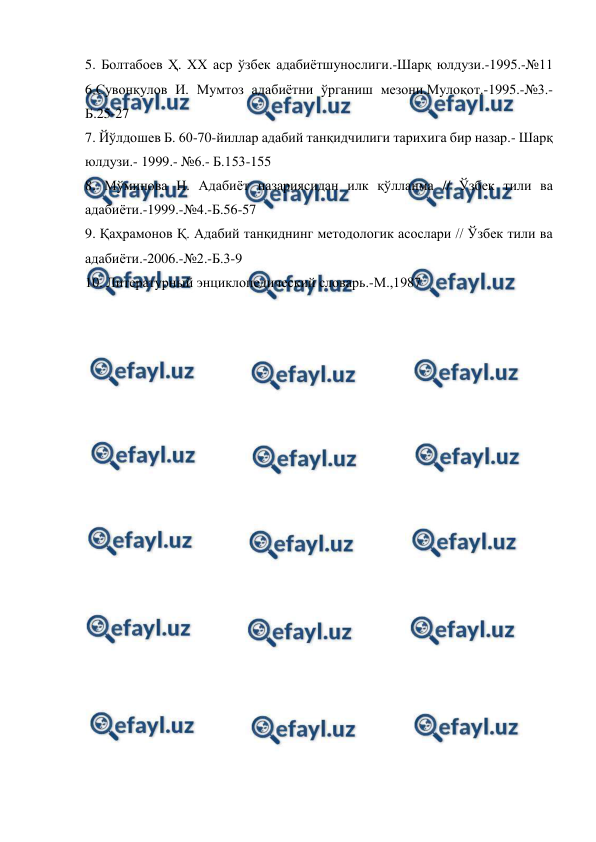  
 
5. Болтабоев Ҳ. ХХ аср ўзбек адабиётшунослиги.-Шарқ юлдузи.-1995.-№11 
6.Сувонқулов И. Мумтоз адабиётни ўрганиш мезони.Мулоқот.-1995.-№3.-
Б.25-27  
7. Йўлдошев Б. 60-70-йиллар адабий танқидчилиги тарихига бир назар.- Шарқ 
юлдузи.- 1999.- №6.- Б.153-155  
8. Мўминова Н. Адабиёт назариясидан илк қўлланма // Ўзбек тили ва 
адабиёти.-1999.-№4.-Б.56-57  
9. Қаҳрамонов Қ. Адабий танқиднинг методологик асослари // Ўзбек тили ва 
адабиёти.-2006.-№2.-Б.3-9  
10. Литературный энциклопедический словарь.-М.,1987 
