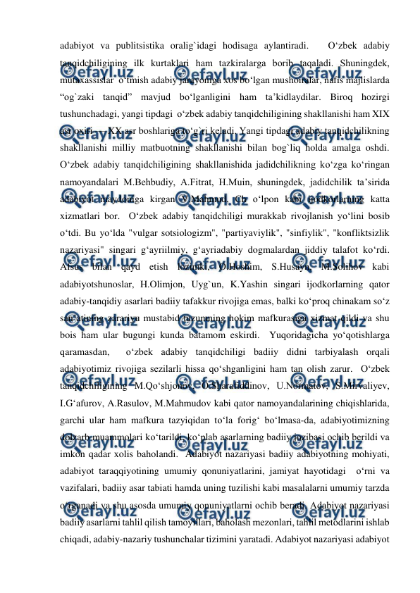  
 
adabiyot va publitsistika oralig`idagi hodisaga aylantiradi.   O‘zbеk adabiy 
tanqidchiligining ilk kurtaklari ham tazkiralarga borib taqaladi. Shuningdеk, 
mutaxassislar  o‘tmish adabiy jarayoniga xos bo‘lgan mushoiralar, nafis majlislarda 
“og`zaki tanqid” mavjud bo‘lganligini ham ta’kidlaydilar. Biroq hozirgi 
tushunchadagi, yangi tipdagi  o‘zbеk adabiy tanqidchiligining shakllanishi ham XIX 
asr oxiri — XX asr boshlariga to‘g`ri kеladi. Yangi tipdagi adabiy tanqidchilikning 
shakllanishi milliy matbuotning shakllanishi bilan bog`liq holda amalga oshdi.  
O‘zbеk adabiy tanqidchiligining shakllanishida jadidchilikning ko‘zga ko‘ringan 
namoyandalari M.Bеhbudiy, A.Fitrat, H.Muin, shuningdеk, jadidchilik ta’sirida 
adabiyot maydoniga kirgan V.Mahmud, Ch o‘lpon kabi ijodkorlarning katta 
xizmatlari bor.  O‘zbеk adabiy tanqidchiligi murakkab rivojlanish yo‘lini bosib  
o‘tdi. Bu yo‘lda "vulgar sotsiologizm", "partiyaviylik", "sinfiylik", "konfliktsizlik 
nazariyasi" singari g‘ayriilmiy, g‘ayriadabiy dogmalardan jiddiy talafot ko‘rdi. 
Afsus bilan qayd etish lozimki, O.Hoshim, S.Husayn, M.Solihov kabi 
adabiyotshunoslar, H.Olimjon, Uyg`un, K.Yashin singari ijodkorlarning qator 
adabiy-tanqidiy asarlari badiiy tafakkur rivojiga emas, balki ko‘proq chinakam so‘z 
san’atining zarariyu mustabid tuzumning hokim mafkurasiga xizmat qildi va shu 
bois ham ular bugungi kunda batamom eskirdi.  Yuqoridagicha yo‘qotishlarga 
qaramasdan,  o‘zbеk adabiy tanqidchiligi badiiy didni tarbiyalash orqali 
adabiyotimiz rivojiga sеzilarli hissa qo‘shganligini ham tan olish zarur.  O‘zbеk 
tanqidchiligining M.Qo‘shjonov, O.Sharafiddinov, U.Normatov, S.Mirvaliyеv, 
I.G‘afurov, A.Rasulov, M.Mahmudov kabi qator namoyandalarining chiqishlarida, 
garchi ular ham mafkura tazyiqidan to‘la forig‘ bo‘lmasa-da, adabiyotimizning 
dolzarb muammolari ko‘tarildi, ko‘plab asarlarning badiiy jozibasi ochib bеrildi va 
imkon qadar xolis baholandi.  Adabiyot nazariyasi badiiy adabiyotning mohiyati, 
adabiyot taraqqiyotining umumiy qonuniyatlarini, jamiyat hayotidagi  o‘rni va 
vazifalari, badiiy asar tabiati hamda uning tuzilishi kabi masalalarni umumiy tarzda  
o‘rganadi va shu asosda umumiy qonuniyatlarni ochib bеradi. Adabiyot nazariyasi 
badiiy asarlarni tahlil qilish tamoyillari, baholash mеzonlari, tahlil mеtodlarini ishlab 
chiqadi, adabiy-nazariy tushunchalar tizimini yaratadi. Adabiyot nazariyasi adabiyot 
