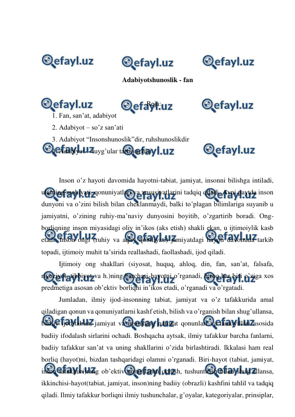  
 
 
 
 
 
Adabiyotshunoslik - fan 
 
Reja: 
1. Fan, san’at, adabiyot  
2. Adabiyot – so’z san’ati 
3. Adabiyot “Insonshunoslik”dir, ruhshunoslikdir 
4. Adabiyot  - tuyg’ular tarbiyachisi 
 
 
Inson o’z hayoti davomida hayotni-tabiat, jamiyat, insonni bilishga intiladi, 
ularning mohiyati, qonuniyatlari va xususiyatlarini tadqiq qiladi. Ayni paytda inson 
dunyoni va o’zini bilish bilan cheklanmaydi, balki to’plagan bilimlariga suyanib u 
jamiyatni, o’zining ruhiy-ma’naviy dunyosini boyitib, o’zgartirib boradi. Ong-
borliqning inson miyasidagi oliy in’ikos (aks etish) shakli ekan, u ijtimoiylik kasb 
etadi. Inson ongi (ruhiy va aqliy qobiliyati) jamiyatdagi hayoti davomida tarkib 
topadi, ijtimoiy muhit ta’sirida reallashadi, faollashadi, ijod qiladi. 
 
Ijtimoiy ong shakllari (siyosat, huquq, ahloq, din, fan, san’at, falsafa, 
riyoziyot, tibbiyot va h.)ning barchasi-hayotni o’rganadi, biroq har biri o’ziga xos 
predmetiga asosan ob’ektiv borliqni in’ikos etadi, o’rganadi va o’rgatadi. 
 
Jumladan, ilmiy ijod-insonning tabiat, jamiyat va o’z tafakkurida amal 
qiladigan qonun va qonuniyatlarni kashf etish, bilish va o’rganish bilan shug’ullansa, 
badiiy ijod-tabiat, jamiyat va insonning nafosat qonunlari va tamoyillari asosida 
badiiy ifodalash sirlarini ochadi. Boshqacha aytsak, ilmiy tafakkur barcha fanlarni, 
badiiy tafakkur san’at va uning shakllarini o’zida birlashtiradi. Ikkalasi ham real 
borliq (hayot)ni, bizdan tashqaridagi olamni o’rganadi. Biri-hayot (tabiat, jamiyat, 
inson tafakkuri)ning ob’ektiv qonunlarini ochish, tushuntirish bilan shug’ullansa, 
ikkinchisi-hayot(tabiat, jamiyat, inson)ning badiiy (obrazli) kashfini tahlil va tadqiq 
qiladi. Ilmiy tafakkur borliqni ilmiy tushunchalar, g’oyalar, kategoriyalar, prinsiplar, 
