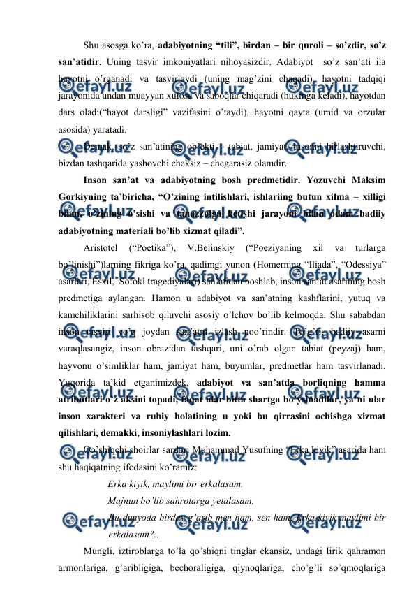 
 
Shu asosga ko’ra, adabiyotning “tili”, birdan – bir quroli – so’zdir, so’z 
san’atidir. Uning tasvir imkoniyatlari nihoyasizdir. Adabiyot  so’z san’ati ila 
hayotni o’rganadi va tasvirlaydi (uning mag’zini chaqadi), hayotni tadqiqi 
jarayonida undan muayyan xulosa va saboqlar chiqaradi (hukmga keladi), hayotdan 
dars oladi(“hayot darsligi” vazifasini o’taydi), hayotni qayta (umid va orzular 
asosida) yaratadi. 
Demak, so’z san’atining ob’ekti – tabiat, jamiyat, insonni birlashtiruvchi, 
bizdan tashqarida yashovchi cheksiz – chegarasiz olamdir.  
Inson san’at va adabiyotning bosh predmetidir. Yozuvchi Maksim 
Gorkiyning ta’biricha, “O’zining intilishlari, ishlariing butun xilma – xilligi 
bilan, o’zining o’sishi va tanazzulga ketishi jarayoni bilan odam badiiy 
adabiyotning materiali bo’lib xizmat qiladi”. 
Aristotel 
(“Poetika”), 
V.Belinskiy 
(“Poeziyaning 
xil 
va 
turlarga 
bo’linishi”)larning fikriga ko’ra, qadimgi yunon (Homerning “Iliada”, “Odessiya” 
asarlari, Esxil,  Sofokl tragediyalari) san’atidan boshlab, inson san’at asarining bosh 
predmetiga aylangan. Hamon u adabiyot va san’atning kashflarini, yutuq va 
kamchiliklarini sarhisob qiluvchi asosiy o’lchov bo’lib kelmoqda. Shu sababdan 
inson tasviri yo’q joydan san’atni izlash noo’rindir. To’g’ri, badiiy asarni 
varaqlasangiz, inson obrazidan tashqari, uni o’rab olgan tabiat (peyzaj) ham, 
hayvonu o’simliklar ham, jamiyat ham, buyumlar, predmetlar ham tasvirlanadi. 
Yuqorida ta’kid etganimizdek, adabiyot va san’atda borliqning hamma 
atributlari o’z aksini topadi, faqat ular bitta shartga bo’ysinadilar, ya’ni ular 
inson xarakteri va ruhiy holatining u yoki bu qirrasini ochishga xizmat 
qilishlari, demakki, insoniylashlari lozim. 
Qo’shiqchi shoirlar sardori Muhammad Yusufning “Erka kiyik” asarida ham 
shu haqiqatning ifodasini ko’ramiz: 
 
Erka kiyik, maylimi bir erkalasam,  
 
Majnun bo’lib sahrolarga yetalasam,  
Bu dunyoda birday g’arib men ham, sen ham, Erka kiyik maylimi bir 
erkalasam?..  
Mungli, iztiroblarga to’la qo’shiqni tinglar ekansiz, undagi lirik qahramon 
armonlariga, g’aribligiga, bechoraligiga, qiynoqlariga, cho’g’li so’qmoqlariga 
