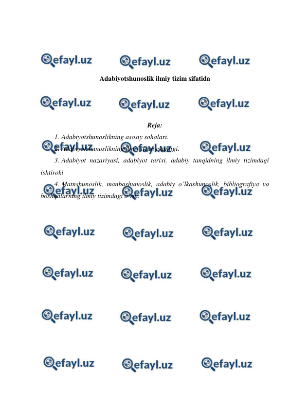  
 
 
 
 
 
Adabiyotshunoslik ilmiy tizim sifatida 
 
 
 
Reja: 
1. Adabiyotshunoslikning asosiy sohalari.  
2. Adabiyotshunoslikning ilmiy tizim ekanligi. 
3. Adabiyot nazariyasi, adabiyot tarixi, adabiy tanqidning ilmiy tizimdagi 
ishtiroki  
4. Matnshunoslik, manbashunoslik, adabiy o’lkashunoslik, bibliografiya va 
boshqalarning ilmiy tizimdagi oʻrni. 
 
 
 
 
 
 
 
 
 
 
 
 
 
 
 
 
 
