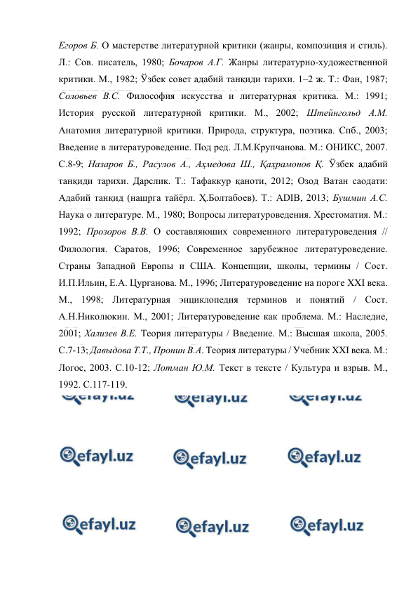  
 
Егоров Б. О мастерстве литературной критики (жанры, композиция и стиль). 
Л.: Сов. писатель, 1980; Бочаров А.Г. Жанры литературно-художественной 
критики. М., 1982; Ўзбек совет адабий танқиди тарихи. 1–2 ж. Т.: Фан, 1987; 
Соловьев В.С. Философия искусства и литературная критика. М.: 1991; 
История русской литературной критики. М., 2002; Штейнгольд А.М. 
Анатомия литературной критики. Природа, структура, поэтика. Спб., 2003; 
Введение в литературоведение. Под ред. Л.М.Крупчанова. М.: ОНИКС, 2007. 
С.8-9; Назаров Б., Расулов А., Аҳмедова Ш., Қаҳрамонов Қ. Ўзбек адабий 
танқиди тарихи. Дарслик. Т.: Тафаккур қаноти, 2012; Озод Ватан саодати: 
Адабий танқид (нашрга тайёрл. Ҳ.Болтабоев). Т.: ADIB, 2013; Бушмин А.С. 
Наука о литературе. М., 1980; Вопросы литературоведения. Хрестоматия. М.: 
1992; Прозоров В.В. О составляюших современного литературоведения // 
Филология. Саратов, 1996; Современное зарубежное литературоведение. 
Страны Западной Европы и США. Концепции, школы, термины / Сост. 
И.П.Ильин, Е.А. Цурганова. М., 1996; Литературоведение на пороге XXI века. 
М., 1998; Литературная энциклопедия терминов и понятий / Сост. 
А.Н.Николюкин. М., 2001; Литературоведение как проблема. М.: Наследие, 
2001; Хализев В.Е. Теория литературы / Введение. М.: Высшая школа, 2005. 
С.7-13; Давыдова Т.Т., Пронин В.А. Теория литературы / Учебник XXI века. М.: 
Логос, 2003. С.10-12; Лотман Ю.М. Текст в тексте / Культура и взрыв. М., 
1992. С.117-119.   
 
